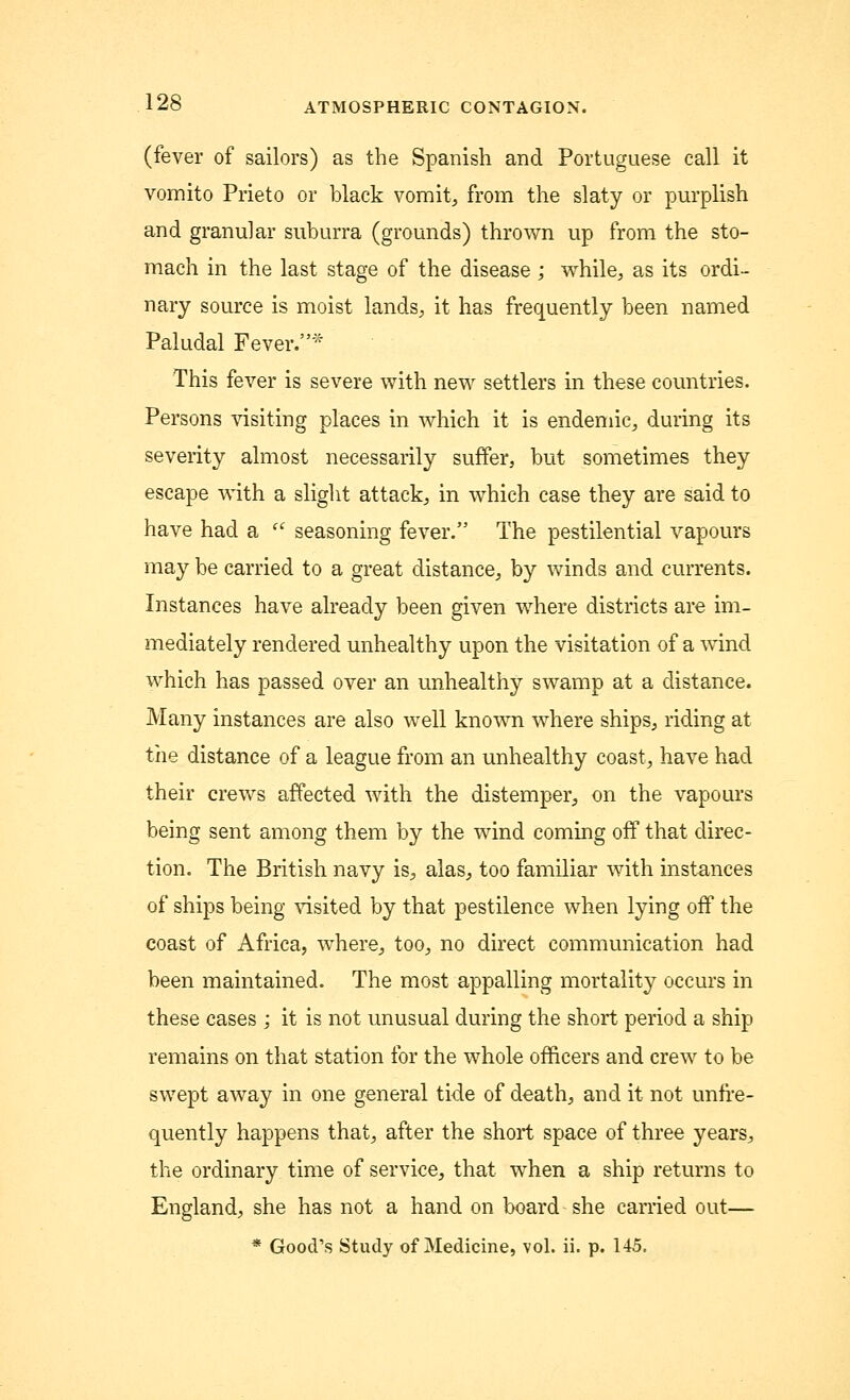 (fever of sailors) as the Spanish and Portuguese call it vomito Prieto or black vomit, from the slaty or purplish and granular suburra (grounds) thrown up from the sto- mach in the last stage of the disease ; while, as its ordi- nary source is moist lands, it has frequently been named Paludal Fever.* This fever is severe with new settlers in these countries. Persons visiting places in which it is endemic, during its severity almost necessarily suffer, but sometimes they escape with a slight attack, in which case they are said to have had a  seasoning fever. The pestilential vapours may be carried to a great distance, by winds and currents. Instances have already been given where districts are im- mediately rendered unhealthy upon the visitation of a wind which has passed over an unhealthy swamp at a distance. Many instances are also well known where ships, riding at the distance of a league from an unhealthy coast, have had their crews affected with the distemper, on the vapours being sent among them by the wind coming off that direc- tion. The British navy is, alas, too familiar with instances of ships being visited by that pestilence when lying off the coast of Africa, where, too, no direct communication had been maintained. The most appalling mortality occurs in these cases ; it is not unusual during the short period a ship remains on that station for the whole officers and crew to be swept away in one general tide of death, and it not unfre- quently happens that, after the short space of three years, the ordinary time of service, that when a ship returns to England, she has not a hand on board she carried out— * Good's Study of Medicine, vol. ii. p. 145.