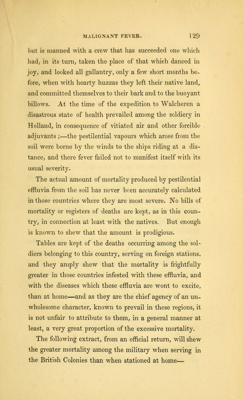but is manned with a crew that has succeeded one which had, in its turn, taken the place of that which danced in joy, and looked all gallantry, only a few short months be- fore, when with hearty huzzas they left their native land, and committed themselves to their bark and to the buoyant billows. At the time of the expedition to Walcheren a disastrous state of health prevailed among the soldiery in Holland, in consequence of vitiated air and other forcible adjuvants;—the pestilential vapours which arose from the soil were borne by the winds to the ships riding at a dis- tance, and there fever failed not to manifest itself with its usual severity. The actual amount of mortality produced by pestilential effluvia from the soil has never been accurately calculated in those countries where they are most severe. No bills of mortality or registers of deaths are kept, as in this coun- try, in connection at least with the natives. But enough is known to shew that the amount is prodigious. Tables are kept of the deaths occurring among the sol- diers belonging to this country, serving on foreign stations, and they amply shew that the mortality is frightfully greater in those countries infested with these effluvia, and with the diseases which these effluvia are wont to excite, than at home—and as they are the chief agency of an un- wholesome character, known to prevail in these regions, it is not unfair to attribute to them, in a general manner at least, a very great proportion of the excessive mortality. The following extract, from an official return, will shewr the greater mortality among the military when serving in the British Colonies than when stationed at home—