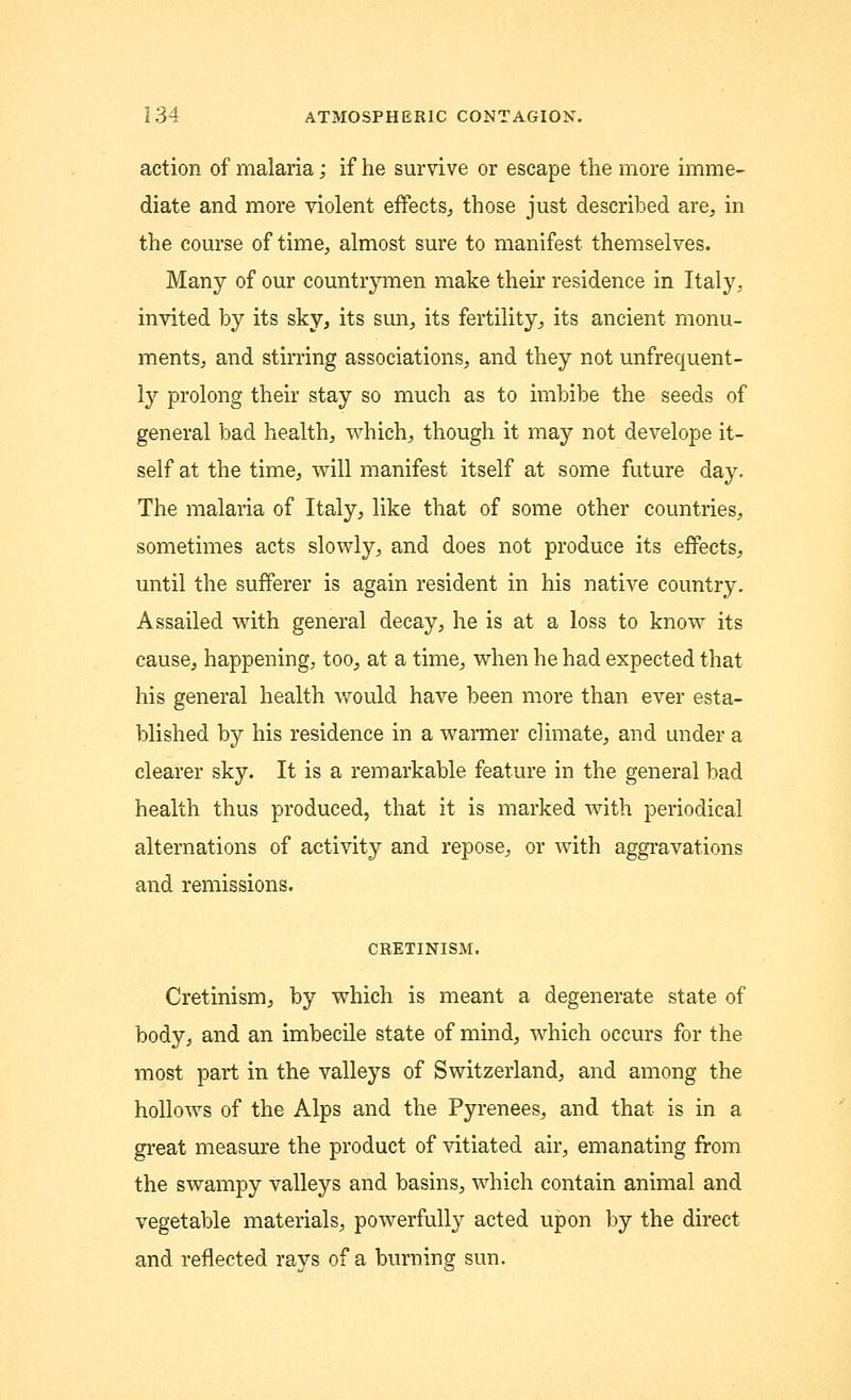 action of malaria; if he survive or escape the more imme- diate and more violent effects, those just described are, in the course of time, almost sure to manifest themselves. Many of our countrymen make their residence in Italy. invited by its sky, its sun, its fertility, its ancient monu- ments, and stirring associations, and they not unfrequent- ly prolong their stay so much as to imbibe the seeds of general bad health, which, though it may not develope it- self at the time, will manifest itself at some future day. The malaria of Italy, like that of some other countries, sometimes acts slowly, and does not produce its effects, until the sufferer is again resident in his native country. Assailed with general decay, he is at a loss to know its cause, happening, too, at a time, when he had expected that his general health would have been more than ever esta- blished by his residence in a warmer climate, and under a clearer sky. It is a remarkable feature in the general bad health thus produced, that it is marked with periodical alternations of activity and repose, or with aggravations and remissions. CRETINISM. Cretinism, by which is meant a degenerate state of body, and an imbecile state of mind, which occurs for the most part in the valleys of Switzerland, and among the hollows of the Alps and the Pyrenees, and that is in a great measure the product of vitiated air, emanating from the swampy valleys and basins, which contain animal and vegetable materials, powerfully acted upon by the direct and reflected rays of a burning sun.