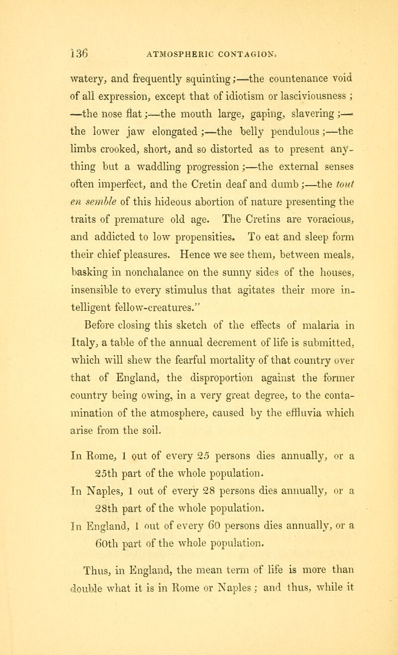 watery, and frequently squinting;—the countenance void of all expression, except that of idiotism or lasciviousness; —the nose flat;—-the mouth large, gaping, slavering ;—■ the lower jaw elongated ;—the belly pendulous;—the limbs crooked, short, and so distorted as to present any- thing but a waddling progression;—the external senses often imperfect, and the Cretin deaf and dumb;—the tout en semble of this hideous abortion of nature presenting the traits of premature old age. The Cretins are voracious, and addicted to low propensities. To eat and sleep form their chief pleasures. Hence we see them, between meals, basking in nonchalance on the sunny sides of the houses, insensible to every stimulus that agitates their more in- telligent fellow-creatures. Before closing this sketch of the effects of malaria in Italy, a table of the annual decrement of life is submitted, which will shew the fearful mortality of that country over that of England, the disproportion against the former country being owing, in a very great degree, to the conta- mination of the atmosphere, caused by the effluvia which arise from the soil. In Rome, 1 out of every 25 persons dies annually, or a 25th part of the whole population. In Naples, 1 out of every 28 persons dies annually, or a 28th part of the whole population. In England, I out of every 60 persons dies annually, or a 60th part of the whole population. Thus, in England, the mean term of life is more than double what it is in Rome or Naples; and thus, while it