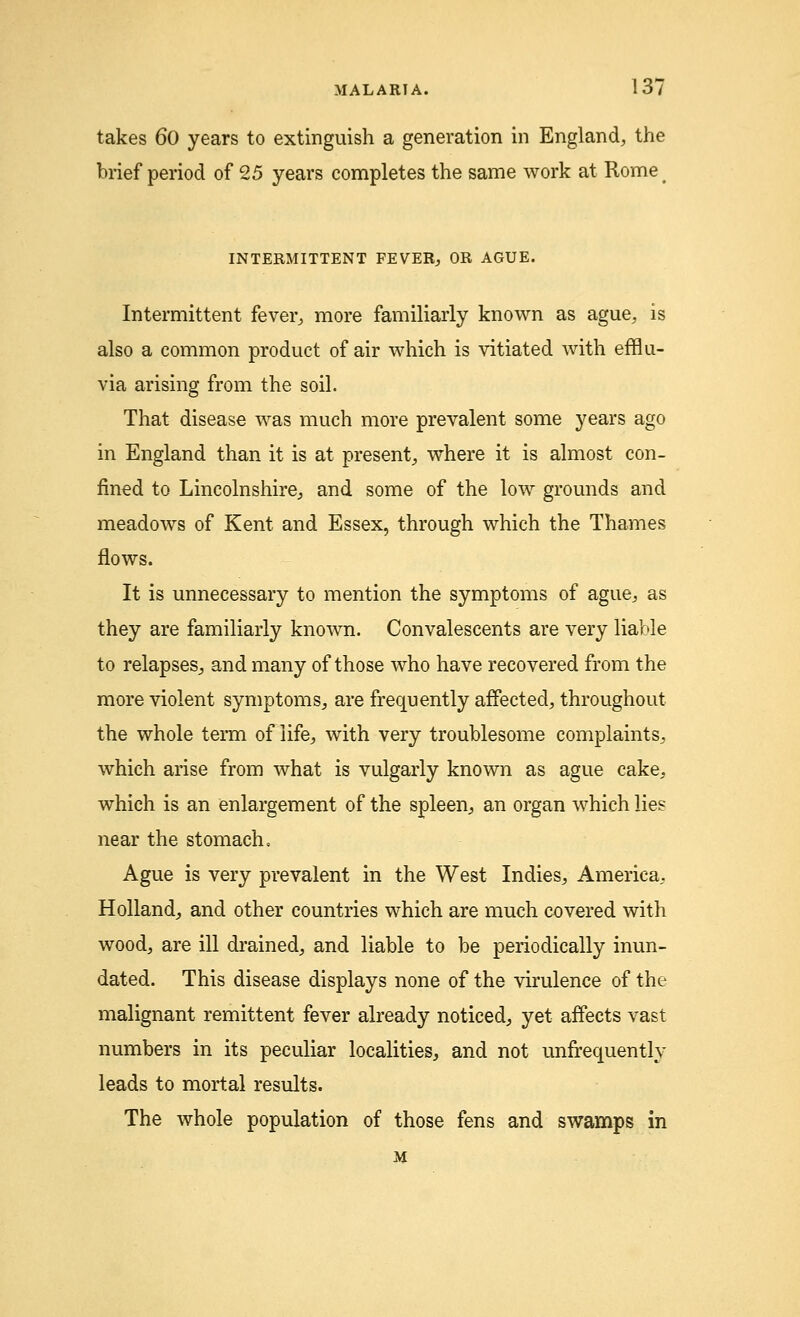 takes 60 years to extinguish a generation in England, the brief period of 25 years completes the same work at Rome INTERMITTENT FEVER, OR AGUE. Intermittent fever, more familiarly known as ague, is also a common product of air which is vitiated with efflu- via arising from the soil. That disease was much more prevalent some years ago in England than it is at present, where it is almost con- fined to Lincolnshire, and some of the low grounds and meadows of Kent and Essex, through which the Thames flows. It is unnecessary to mention the symptoms of ague, as they are familiarly known. Convalescents are very liable to relapses^ and many of those who have recovered from the more violent symptoms, are frequently affected, throughout the whole term of life, with very troublesome complaints, which arise from what is vulgarly known as ague cake, which is an enlargement of the spleen, an organ which lies near the stomach. Ague is very prevalent in the West Indies, America, Holland, and other countries which are much covered with wood, are ill drained, and liable to be periodically inun- dated. This disease displays none of the virulence of the malignant remittent fever already noticed, yet affects vast numbers in its peculiar localities, and not unfrequently leads to mortal results. The whole population of those fens and swamps in M