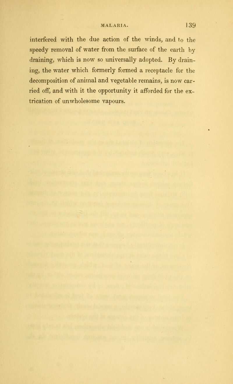 interfered with the due action of the winds, and to the speedy removal of water from the surface of the earth by draining, which is now so universally adopted. By drain- ing, the water which formerly formed a receptacle for the decomposition of animal and vegetable remains, is now car- ried off, and with it the opportunity it afforded for the ex- trication of unwholesome vapours.