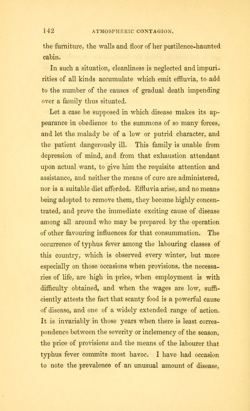 the furniture, the walls and floor of her pestilence-haunted cabin. In such a situation, cleanliness is neglected and impuri- rities of all kinds accumulate which emit effluvia, to add to the number of the causes of gradual death impending over a family thus situated. Let a case be supposed in which disease makes its ap- pearance in obedience to the summons of so many forces, and let the malady be of a low or putrid character, and the patient dangerously ill. This family is unable from depression of mind, and from that exhaustion attendant upon actual want, to give him the requisite attention and assistance, and neither the means of cure are administered, nor is a suitable diet afforded. Effluvia arise, and no means being adopted to remove them, they become highly concen- trated, and prove the immediate exciting cause of disease among all around who may be prepared by the operation of other favouring influences for that consummation. The occurrence of typhus fever among the labouring classes of this country, which is observed every winter, but more especially on those occasions when provisions, the necessa- ries of life, are high in price, when employment is with difficulty obtained, and when the wages are low, suffi- ciently attests the fact that scanty food is a powerful cause of disease, and one of a widely extended range of action. It is invariably in those years when there is least corres- pondence between the severity or inclemency of the season, the price of provisions and the means of the labourer that typhus fever commits most havoc. I have had occasion to note the prevalence of an unusual amount of disease,