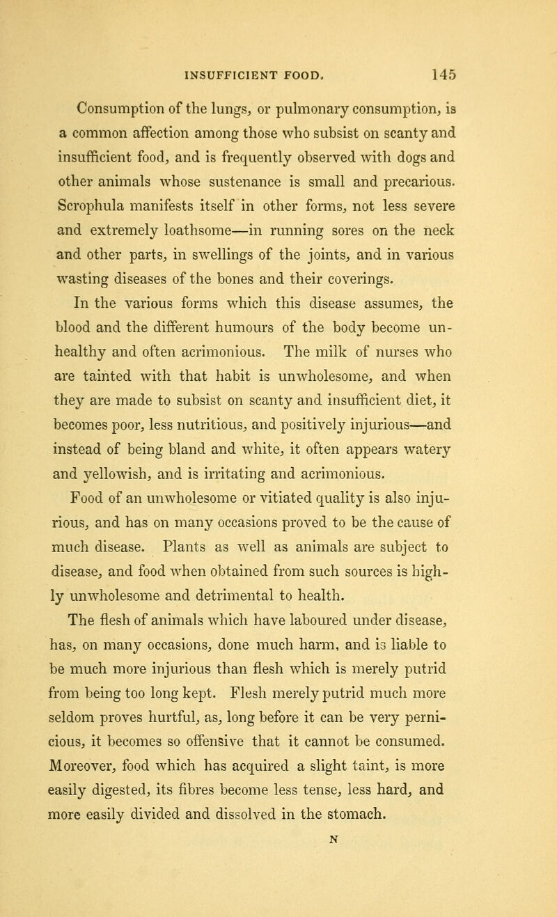 Consumption of the lungs, or pulmonary consumption, is a common affection among those who subsist on scanty and insufficient food, and is frequently observed with dogs and other animals whose sustenance is small and precarious. Scrophula manifests itself in other forms, not less severe and extremely loathsome—in running sores on the neck and other parts, in swellings of the joints, and in various wasting diseases of the bones and their coverings. In the various forms which this disease assumes, the blood and the different humours of the body become un- healthy and often acrimonious. The milk of nurses who are tainted with that habit is unwholesome, and when they are made to subsist on scanty and insufficient diet, it becomes poor, less nutritious, and positively injurious—and instead of being bland and white, it often appears watery and j^ellowish, and is irritating and acrimonious. Food of an unwholesome or vitiated quality is also inju- rious, and has on many occasions proved to be the cause of much disease. Plants as well as animals are subject to disease, and food when obtained from such sources is high- ly unwholesome and detrimental to health. The flesh of animals which have laboured under disease, has, on many occasions, done much harm, and is liable to be much more injurious than flesh which is merely putrid from being too long kept. Flesh merely putrid much more seldom proves hurtful, as, long before it can be very perni- cious, it becomes so offensive that it cannot be consumed. Moreover, food which has acquired a slight taint, is more easily digested, its fibres become less tense, less hard, and more easily divided and dissolved in the stomach.