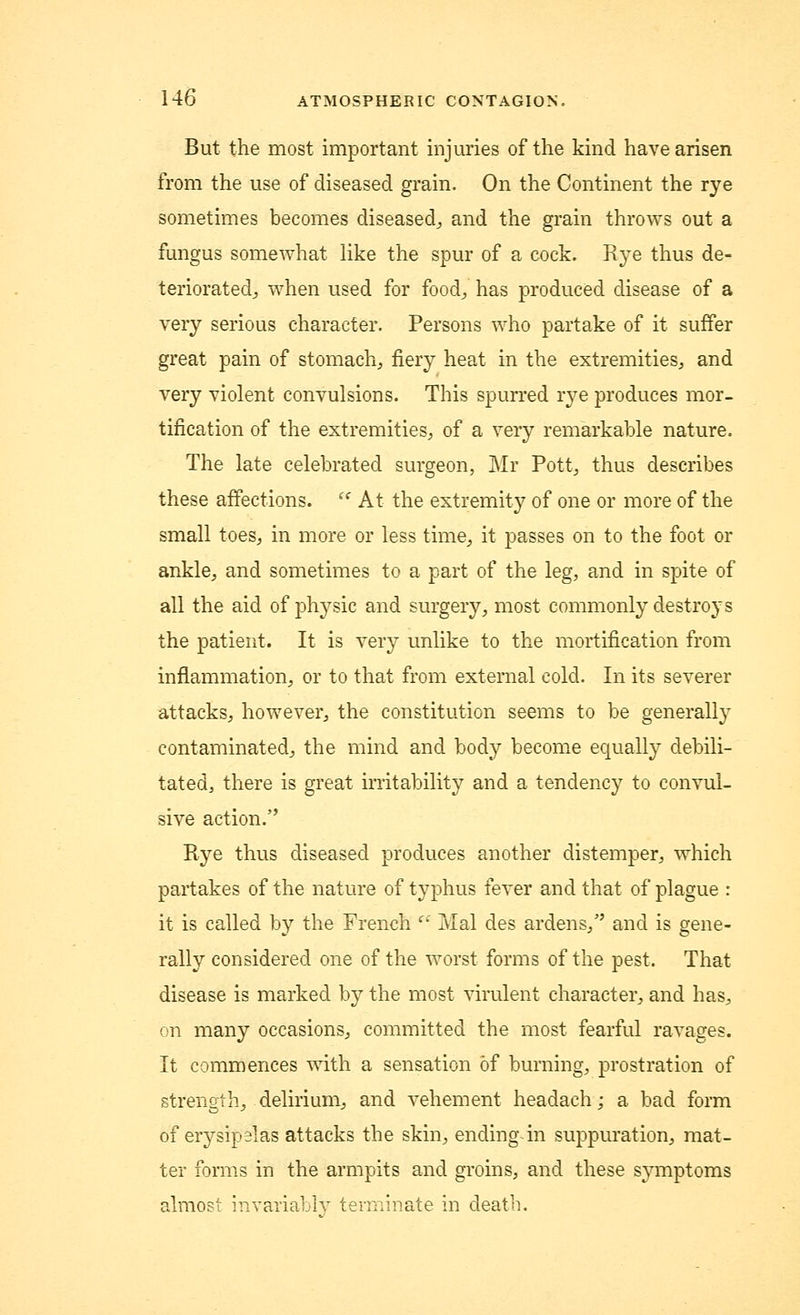 But the most important injuries of the kind have arisen from the use of diseased grain. On the Continent the rye sometimes becomes diseased., and the grain throws out a fungus somewhat like the spur of a cock. Rye thus de- teriorated., when used for food,, has produced disease of a very serious character. Persons who partake of it suffer great pain of stomach, fiery heat in the extremities, and very violent convulsions. This spurred rye produces mor- tification of the extremities, of a very remarkable nature. The late celebrated surgeon, Mr Pott, thus describes these affections. u At the extremity of one or more of the small toes, in more or less time,, it passes on to the foot or ankle, and sometimes to a part of the leg, and in spite of all the aid of physic and surgery, most commonly destroys the patient. It is very unlike to the mortification from inflammation, or to that from external cold. In its severer attacks, however, the constitution seems to be generally contaminated, the mind and body become equally debili- tated, there is great irritability and a tendency to convul- sive action. Rye thus diseased produces another distemper, which partakes of the nature of typhus fever and that of plague : it is called by the French  Mai des ardens, and is gene- rally considered one of the worst forms of the pest. That disease is marked by the most virulent character, and has, on many occasions, committed the most fearful ravages. It commences with a sensation of burning, prostration of strength, delirium, and vehement headach; a bad form of erysipelas attacks the skin, ending-in suppuration, mat- ter forms in the armpits and groins, and these symptoms almost invariably terminate in death.