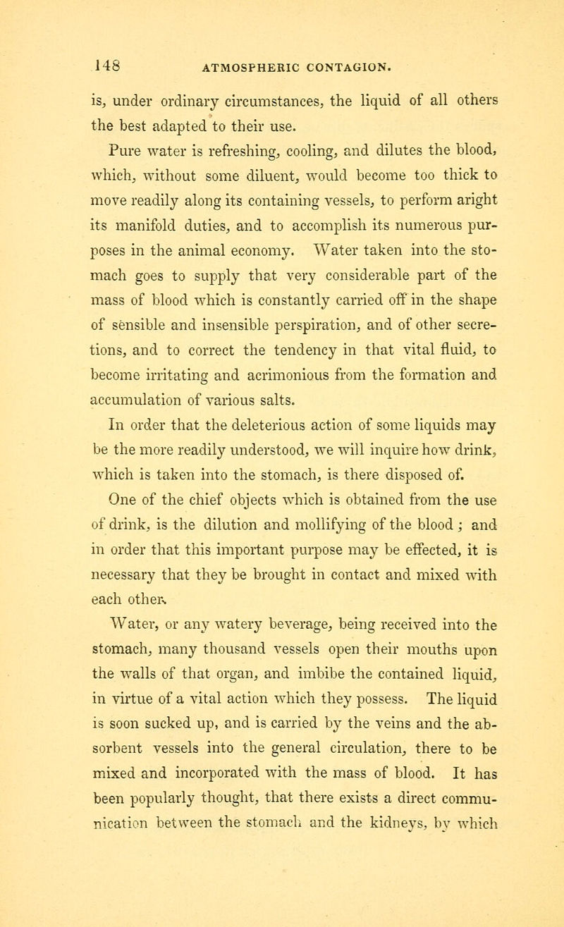 is, under ordinary circumstances, the liquid of all others the best adapted to their use. Pure water is refreshing, cooling, and dilutes the blood, which, without some diluent, would become too thick to move readily along its containing vessels, to perform aright its manifold duties, and to accomplish its numerous pur- poses in the animal economy. Water taken into the sto- mach goes to supply that very considerable part of the mass of blood which is constantly earned off in the shape of sensible and insensible perspiration, and of other secre- tions, and to correct the tendency in that vital fluid, to become irritating and acrimonious from the formation and accumulation of various salts. In order that the deleterious action of some liquids may be the more readily understood, we will inquire how drink., which is taken into the stomach, is there disposed of. One of the chief objects which is obtained from the use of drink, is the dilution and mollifying of the blood; and in order that this important purpose may be effected, it is necessary that they be brought in contact and mixed with each others Water, or any watery beverage, being received into the stomach, many thousand vessels open their mouths upon the walls of that organ, and imbibe the contained liquid, in virtue of a vital action which they possess. The liquid is soon sucked up, and is carried by the veins and the ab- sorbent vessels into the general circulation, there to be mixed and incorporated with the mass of blood. It has been popularly thought, that there exists a direct commu- nication between the stomach and the kidneys, by which