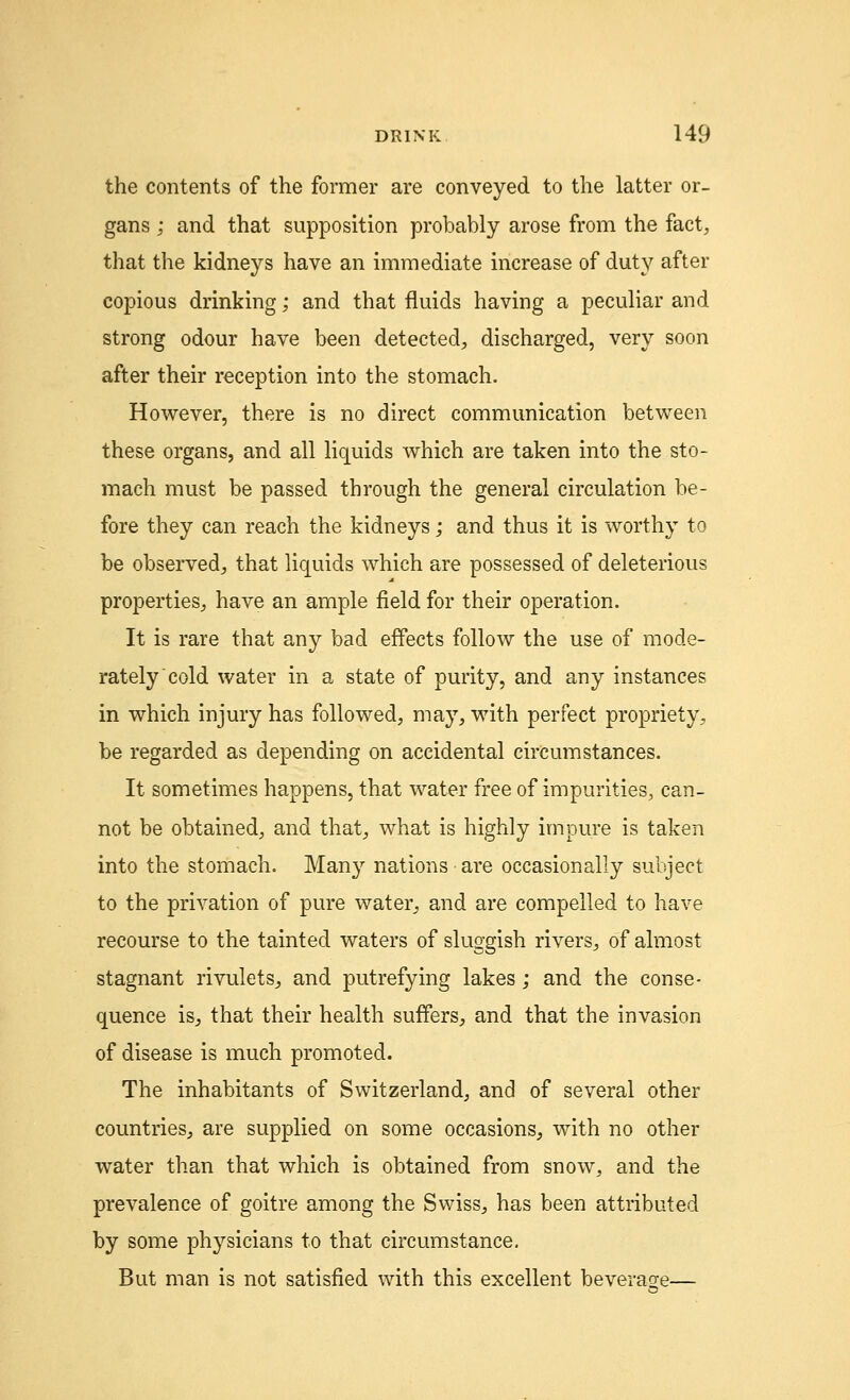 the contents of the former are conveyed to the latter or- gans ; and that supposition probably arose from the fact, that the kidneys have an immediate increase of duty after copious drinking; and that fluids having a peculiar and strong odour have been detected, discharged, very soon after their reception into the stomach. However, there is no direct communication between these organs, and all liquids which are taken into the sto- mach must be passed through the general circulation be- fore they can reach the kidneys; and thus it is worthy to be observed, that liquids which are possessed of deleterious properties, have an ample field for their operation. It is rare that any bad effects follow the use of mode- rately cold water in a state of purity, and any instances in which injury has followed, may, with perfect propriety, be regarded as depending on accidental circumstances. It sometimes happens, that water free of impurities, can- not be obtained, and that, what is highly impure is taken into the stomach. Many nations are occasionally subject to the privation of pure water, and are compelled to have recourse to the tainted waters of sluggish rivers, of almost stagnant rivulets, and putrefying lakes; and the conse- quence is, that their health suffers, and that the invasion of disease is much promoted. The inhabitants of Switzerland, and of several other countries, are supplied on some occasions, with no other water than that which is obtained from snow, and the prevalence of goitre among the Swiss, has been attributed by some physicians to that circumstance. But man is not satisfied with this excellent beverage—