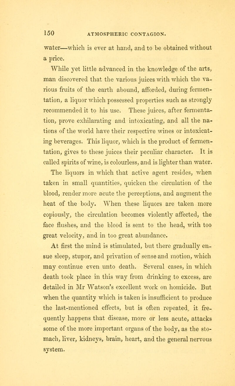 water—which is ever at hand, and to be obtained without a price. While yet little advanced in the knowledge of the arts, man discovered that the various juices with which the va- rious fruits of the earth abound,, afforded, during fermen- tation, a liquor which possessed properties such as strongly recommended it to his use. These juices, after fermenta- tion, prove exhilarating and intoxicating, and all the na- tions of the world have their respective wines or intoxicat- ing beverages. This liquor, which is the product of fermen- tation, gives to these juices their peculiar character. It is called spirits of wine, is colourless, and is lighter than water. The liquors in which that active agent resides, when taken in small quantities, quicken the circulation of the blood, render more acute the perceptions, and augment the heat of the body. When these liquors are taken more copiously, the circulation becomes violently affected, the face flushes, and the blood is sent to the head, with too great velocity, and in too great abundance. At first the mind is stimulated, but there gradually en- sue sleep, stupor, and privation of sense and motion, which may continue even unto death. Several cases., in which death took place in this way from drinking to excess,, are detailed in Mr Watson's excellent work on homicide. But when the quantity which is taken is insufficient to produce the last-mentioned effects, but is often repeated^ it fre- quently happens that disease, more or less acute, attacks some of the more important organs of the body, as the sto- mach, liver, kidneys, brain, heart, and the general nervous system.