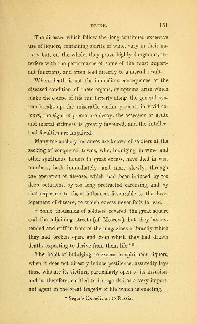 The diseases which follow the long-continued excessive use of liquors, containing spirits of wine, vary in their na- ture, but, on the whole, they prove highly dangerous, in- terfere with the performance of some of the most import- ant functions, and often lead directly to a mortal result. Where death is not the immediate consequence of the diseased condition of these organs, symptoms arise which make the course of life run bitterly along, the general sys- tem breaks up, the miserable victim presents in vivid co- lours, the signs of premature decay, the accession of acute and mortal sickness is greatly favoured, and the intellec- tual faculties are impaired. Many melancholy instances are known of soldiers at the sacking of conquered towns, who, indulging in wine and other spirituous liquors to great excess, have died in vast numbers, both immediately, and more slowly, through the operation of disease, which had been induced by too deep potations, by too long protracted carousing, and by that exposure to those influences favourable to the deve- lopement of disease, to which excess never fails to lead. (< Some thousands of soldiers covered the great square and the adjoining streets (of Moscow), but they lay ex- tended and stiff in front of the magazines of brandy which they had broken open, and from which they had drawn death, expecting to derive from them life.* The habit of indulging to excess in spirituous liquors, when it does not directly induce pestilence, assuredly lays those who are its victims, particularly open to its invasion, and is, therefore, entitled to be regarded as a very import- ant agent in the great tragedy of life which is enacting. * Segur's Expedition to Russia.