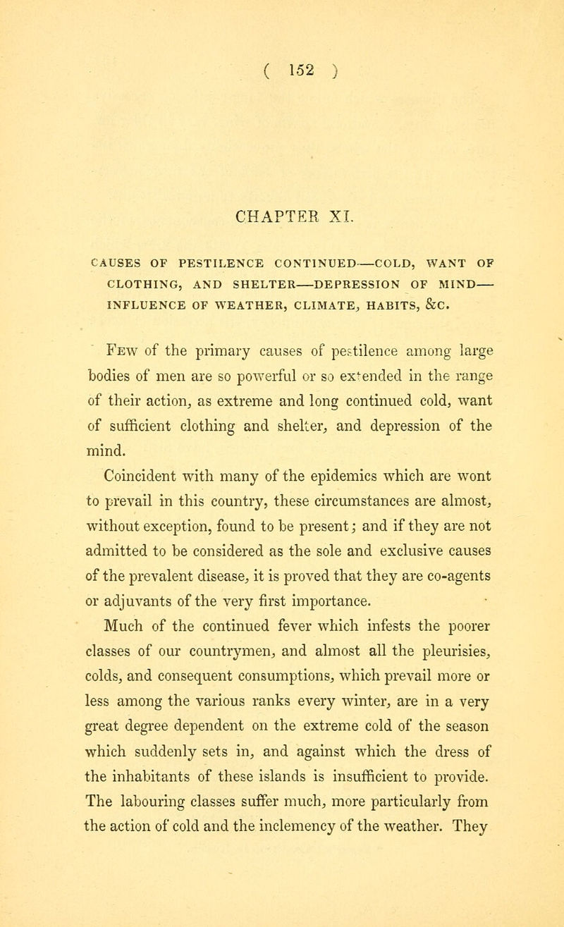 CHAPTER XL CAUSES OF PESTILENCE CONTINUED COLD, WANT OF CLOTHING, AND SHELTER DEPRESSION OF MIND INFLUENCE OF WEATHER, CLIMATE, HABITS, &C. Few of the primary causes of pestilence among large bodies of men are so powerful or so extended in the range of their action, as extreme and long continued cold, want of sufficient clothing and shelter, and depression of the mind. Coincident with many of the epidemics which are wont to prevail in this country, these circumstances are almost, without exception, found to be present; and if they are not admitted to be considered as the sole and exclusive causes of the prevalent disease, it is proved that they are co-agents or adjuvants of the very first importance. Much of the continued fever which infests the poorer classes of our countrymen, and almost all the pleurisies, colds, and consequent consumptions, which prevail more or less among the various ranks every winter, are in a very great degree dependent on the extreme cold of the season which suddenly sets in, and against which the dress of the inhabitants of these islands is insufficient to provide. The labouring classes suffer much, more particularly from the action of cold and the inclemency of the weather. They