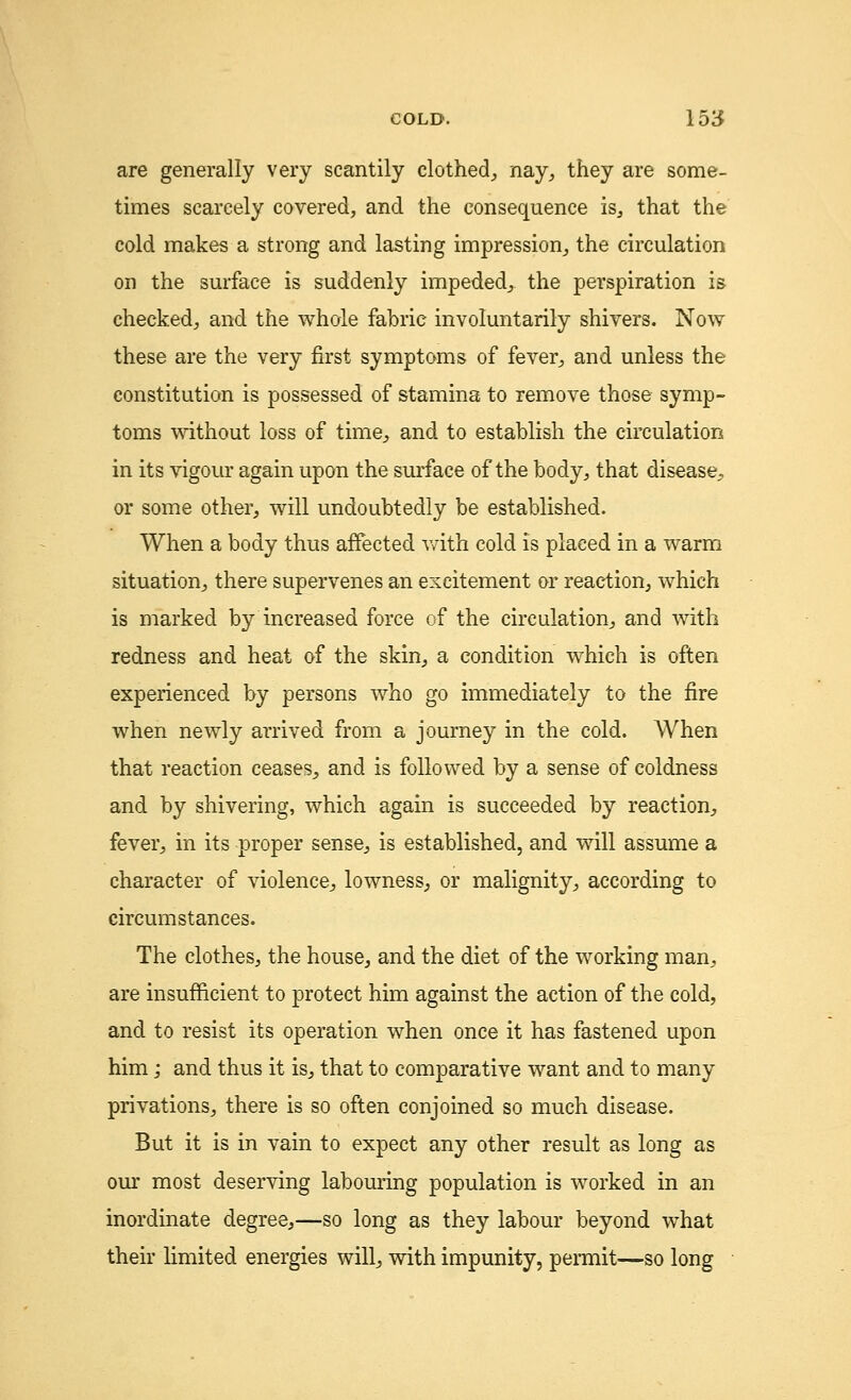 are generally very scantily clothed, nay, they are some- times scarcely covered, and the consequence is, that the cold makes a strong and lasting impression, the circulation on the surface is suddenly impeded, the perspiration is checked, and the whole fabric involuntarily shivers. Now these are the very first symptoms of fever, and unless the constitution is possessed of stamina to remove those symp- toms without loss of time, and to establish the circulation in its vigour again upon the surface of the body, that disease, or some other, will undoubtedly be established. When a body thus affected with cold is placed in a warm situation, there supervenes an excitement or reaction, which is marked by increased force of the circulation, and with redness and heat of the skin, a condition which is often experienced by persons who go immediately to the fire when newly arrived from a journey in the cold. When that reaction ceases, and is followed by a sense of coldness and by shivering, which again is succeeded by reaction, fever, in its proper sense, is established, and will assume a character of violence, lowness, or malignity, according to circumstances. The clothes, the house, and the diet of the working man, are insufficient to protect him against the action of the cold, and to resist its operation when once it has fastened upon him; and thus it is, that to comparative want and to many privations, there is so often conjoined so much disease. But it is in vain to expect any other result as long as our most deserving labouring population is worked in an inordinate degree,—so long as they labour beyond what their limited energies will, with impunity, permit—so long