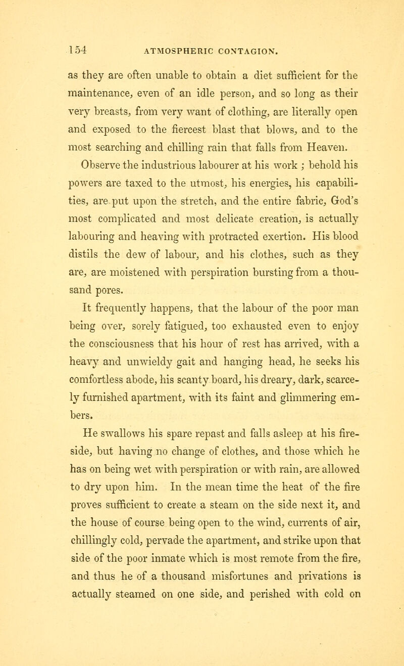 as they are often unable to obtain a diet sufficient for the maintenance, even of an idle person, and so long as their very breasts, from very want of clothing, are literally open and exposed to the fiercest blast that blows, and to the most searching and chilling rain that falls from Heaven. Observe the industrious labourer at his work ; behold his powers are taxed to the utmost, his energies, his capabili- ties, are put upon the stretch, and the entire fabric, God's most complicated and most delicate creation, is actually labouring and heaving with protracted exertion. His blood distils the dew of labour, and his clothes, such as they are, are moistened with perspiration bursting from a thou- sand pores. It frequently happens, that the labour of the poor man being over, sorely fatigued, too exhausted even to enjoy the consciousness that his hour of rest has arrived, with a heavy and unwieldy gait and hanging head, he seeks his comfortless abode, his scanty board, his dreary, dark, scarce- ly furnished apartment, with its faint and glimmering em- bers. He swallows his spare repast and falls asleep at his fire- side, but having no change of clothes, and those which he has on being wet with perspiration or with rain, are allowed to dry upon him. In the mean time the heat of the fire proves sufficient to create a steam on the side next it, and the house of course being open to the wind, currents of air, chillingly cold, pervade the apartment, and strike upon that side of the poor inmate which is most remote from the fire, and thus he of a thousand misfortunes and privations is actually steamed on one side, and perished with cold on