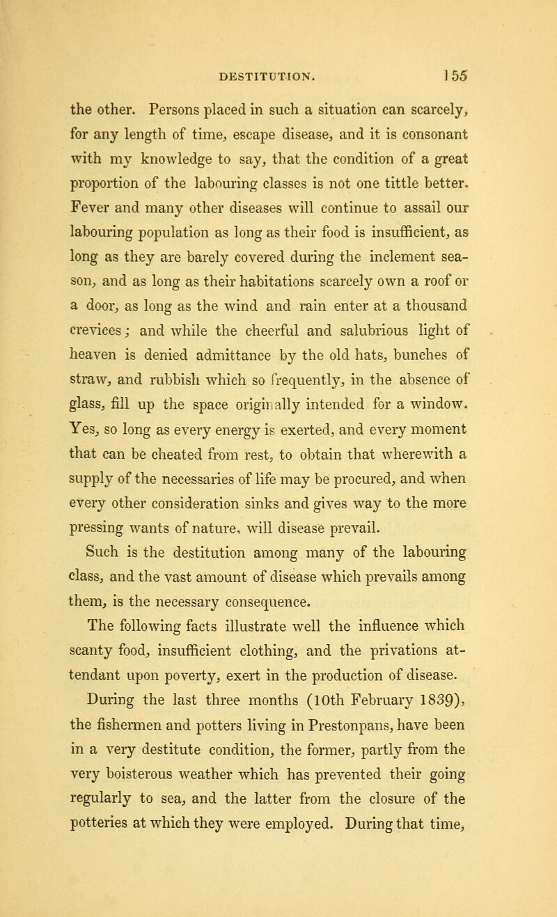 the other. Persons placed in such a situation can scarcely, for any length of time, escape disease, and it is consonant with my knowledge to say, that the condition of a great proportion of the labouring classes is not one tittle better. Fever and many other diseases will continue to assail our labouring population as long as their food is insufficient, as long as they are barely covered during the inclement sea- son, and as long as their habitations scarcely own a roof or a door, as long as the wind and rain enter at a thousand crevices; and while the cheerful and salubrious light of heaven is denied admittance by the old hats, bunches of straw, and rubbish whieh so frequently, in the absence of glass, fill up the space originally intended for a window. Yes, so long as every energy is exerted, and every moment that can be cheated from rest, to obtain that wherewith a supply of the necessaries of life may be procured, and when every other consideration sinks and gives way to the more pressing wants of nature, will disease prevail. Such is the destitution among many of the labouring class, and the vast amount of disease which prevails among them, is the necessary consequence. The following facts illustrate well the influence which scanty food, insufficient clothing, and the privations at- tendant upon poverty, exert in the production of disease. During the last three months (10th February 1839); the fishermen and potters living in Prestonpans, have been in a very destitute condition, the former, partly from the very boisterous weather which has prevented their going regularly to sea, and the latter from the closure of the potteries at which they were employed. During that time,