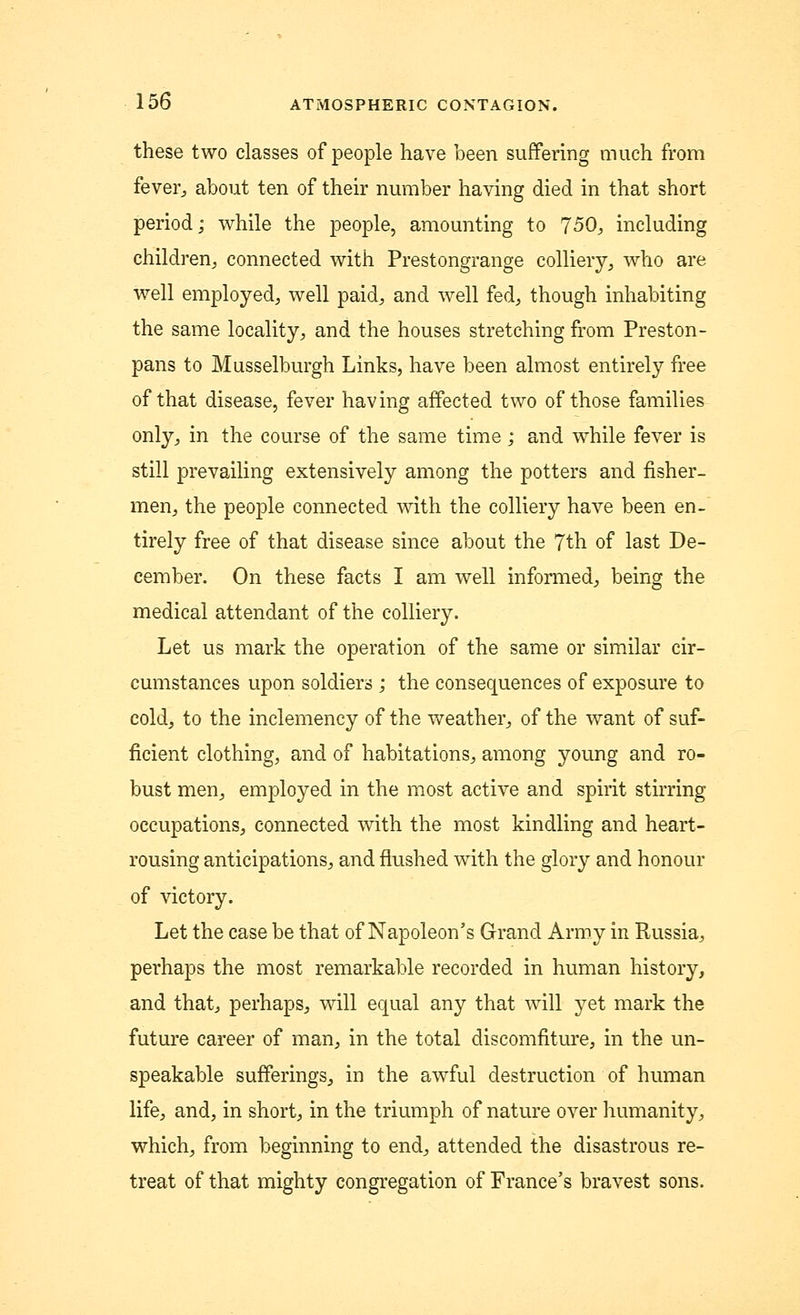 these two classes of people have been suffering much from fever, about ten of their number having died in that short period; while the people, amounting to 750, including children, connected with Prestongrange colliery, who are well employed, well paid, and well fed, though inhabiting the same locality, and the houses stretching from Preston- pans to Musselburgh Links, have been almost entirely free of that disease, fever having affected two of those families only, in the course of the same time; and while fever is still prevailing extensively among the potters and fisher- men, the people connected with the colliery have been en- tirely free of that disease since about the 7th of last De- cember. On these facts I am well informed, being the medical attendant of the colliery. Let us mark the operation of the same or similar cir- cumstances upon soldiers ; the consequences of exposure to cold, to the inclemency of the weather, of the want of suf- ficient clothing, and of habitations, among young and ro- bust men, employed in the most active and spirit stirring occupations, connected with the most kindling and heart- rousing anticipations, and flushed with the glory and honour of victory. Let the case be that of Napoleon's Grand Army in Russia, perhaps the most remarkable recorded in human history, and that, perhaps, will equal any that will yet mark the future career of man, in the total discomfiture, in the un- speakable sufferings, in the awful destruction of human life, and, in short, in the triumph of nature over humanity, which, from beginning to end, attended the disastrous re- treat of that mighty congregation of France's bravest sons.