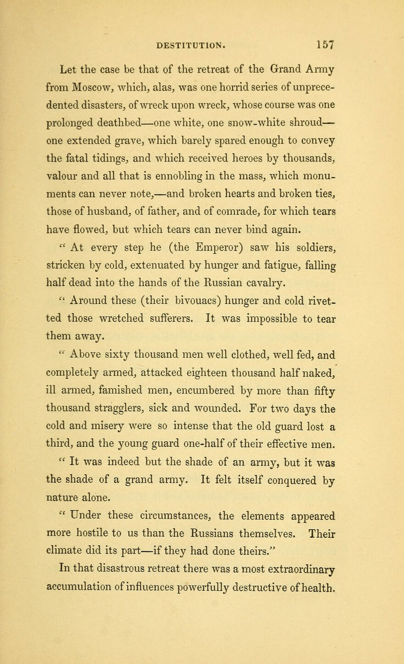 Let the case be that of the retreat of the Grand Army from Moscow, which, alas, was one horrid series of unprece- dented disasters, of wreck upon wreck, whose course was one prolonged deathbed—one white, one snow-white shroud— one extended grave, which barely spared enough to convey the fatal tidings, and which received heroes by thousands, valour and all that is ennobling in the mass, which monu- ments can never note,—and broken hearts and broken ties, those of husband, of father, and of comrade, for which tears have flowed, but which tears can never bind again. ei At every step he (the Emperor) saw his soldiers, stricken by cold, extenuated by hunger and fatigue, falling half dead into the hands of the Russian cavalry.  Around these (their bivouacs) hunger and cold rivet- ted those wretched sufferers. It was impossible to tear them away. <c Above sixty thousand men well clothed, well fed, and completely armed, attacked eighteen thousand half naked, ill armed, famished men, encumbered by more than fifty thousand stragglers, sick and wounded. For two days the cold and misery were so intense that the old guard lost a third, and the young guard one-half of their effective men.  It was indeed but the shade of an army, but it was the shade of a grand army. It felt itself conquered by nature alone.  Under these circumstances, the elements appeared more hostile to us than the Russians themselves. Their climate did its part—if they had done theirs. In that disastrous retreat there was a most extraordinary accumulation of influences powerfully destructive of health.