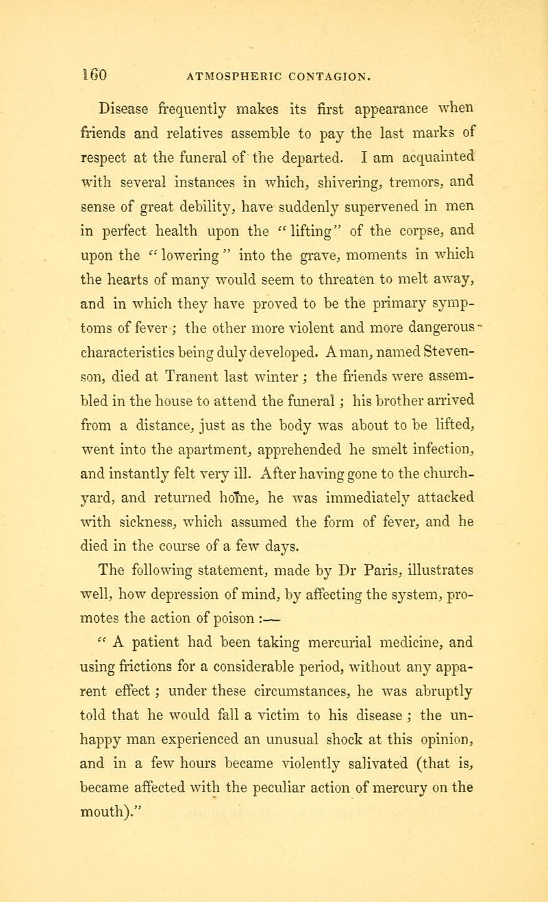Disease frequently makes its first appearance when friends and relatives assemble to pay the last marks of respect at the funeral of the departed. I am acquainted with several instances in which, shivering., tremors, and sense of great debility, have suddenly supervened in men in perfect health upon the lifting of the corpse, and upon the ei lowering  into the grave, moments in which the hearts of many would seem to threaten to melt away, and in which they have proved to be the primary symp- toms of fever ; the other more violent and more dangerous - characteristics being duly developed. A man, named Steven- son, died at Tranent last winter ; the friends were assem- bled in the house to attend the funeral; his brother arrived from a distance, just as the body was about to be lifted, went into the apartment, apprehended he smelt infection, and instantly felt very ill. After having gone to the church- yard, and returned home, he was immediately attacked with sickness, which assumed the form of fever, and he died in the course of a few days. The following statement, made by Dr Paris, illustrates well, how depression of mind, by affecting the system, pro- motes the action of poison :—  A patient had been taking mercurial medicine, and using frictions for a considerable period, without any appa- rent effect; under these circumstances, he was abruptly told that he would fall a victim to his disease; the un- happy man experienced an unusual shock at this opinion, and in a few hours became violently salivated (that is, became affected with the peculiar action of mercury on the mouth).