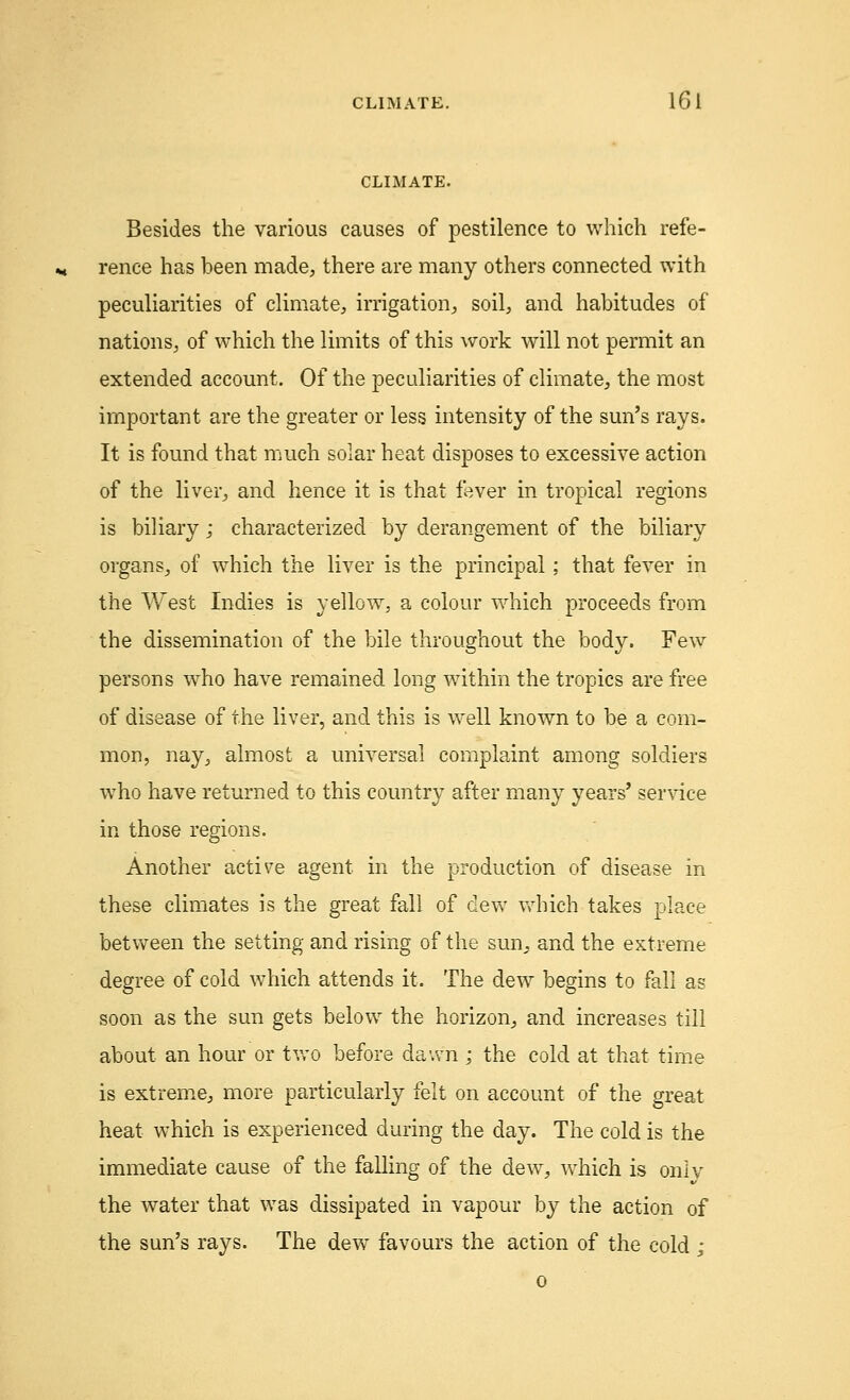 CLIMATE. Besides the various causes of pestilence to which refe- rence has been made, there are many others connected with peculiarities of climate, irrigation, soil, and habitudes of nations, of which the limits of this work will not permit an extended account. Of the peculiarities of climate, the most important are the greater or less intensity of the sun's rays. It is found that much solar heat disposes to excessive action of the liver, and hence it is that fever in tropical regions is biliary; characterized by derangement of the biliary organs, of which the liver is the principal; that fever in the West Indies is yellow, a colour which proceeds from the dissemination of the bile throughout the body. Few persons who have remained long within the tropics are free of disease of the liver, and this is well known to be a com- mon, nay, almost a universal complaint among soldiers who have returned to this country after many years' service in those regions. Another active agent in the production of disease in these climates is the great fall of dew which takes place between the setting and rising of the sun^ and the extreme degree of cold which attends it. The dew begins to fall as soon as the sun gets below the horizon, and increases till about an hour or two before dawn ; the cold at that time is extreme, more particularly felt on account of the great heat which is experienced during the day. The cold is the immediate cause of the falling of the dew, which is onlv the water that was dissipated in vapour by the action of the sun's rays. The dew favours the action of the cold ;
