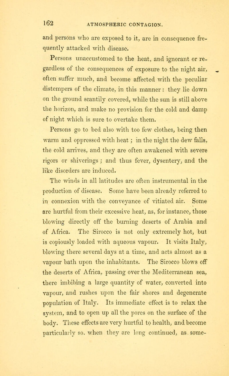 and persons who are exposed to it, are in consequence fre- quently attacked with disease. Persons unaccustomed to the heat, and ignorant or re- gardless of the consequences of exposure to the night air, often suffer much, and become affected with the peculiar distempers of the climate, in this manner : they lie down on the ground scantily covered, while the sun is still above the horizon, and make no provision for the cold and damp of night which is sure to overtake them. Persons go to bed also with too few clothes, being then warm and oppressed with heat; in the night the dew falls, the cold arrives, and they are often awakened with severe rigors or shiverings ; and thus fever, dysentery, and the like disorders are induced. The winds in all latitudes are often instrumental in the production of disease. Some have been already referred to in connexion with the conveyance of vitiated air. Some are hurtful from their excessive heat, as, for instance, those blowing directly off the burning deserts of Arabia and of Africa. The Sirocco is not only extremely hot, but is copiously loaded with aqueous vapour. It visits Italy, blowing there several days at a time, and acts almost as a vapour bath upon the inhabitants. The Sirocco blows off the deserts of Africa, passing over the Mediterranean sea, there imbibing a large quantity of water, converted into vapour, and rushes upon the fair shores and degenerate population of Italy. Its immediate effect is to relax the system, and to open up all the pores on the surface of the body. These effects are very hurtful to health, and become particularly so. when they are long continued, as. some-