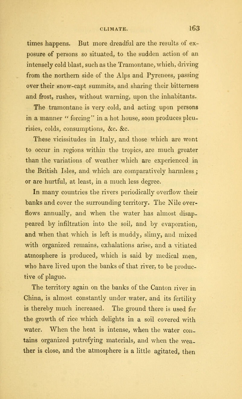 times happens. But more dreadful are the results of ex- posure of persons so situated, to the sudden action of an intensely cold blast, such as the Tramontane, which, driving from the northern side of the Alps and Pyrenees, passing over their snow-capt summits, and sharing their bitterness and frost, rushes, without warning, upon the inhabitants. The tramontane is very cold, and acting upon persons in a manner  forcing in a hot house, soon produces pleu- risies, colds, consumptions, &c. &c. These vicissitudes in Italy, and those which are wont to occur in regions within the tropics, are much greater than the variations of weather which are experienced in the British Isles, and which are comparatively harmless; or are hurtful, at least, in a much less degree. In many countries the rivers periodically overflow their banks and cover the surrounding territory. The Nile over- flows annually, and when the water has almost disap- peared by infiltration into the soil, and by evaporation, and when that which is left is muddy, slimy, and mixed with organized remains, exhalations arise, and a vitiated atmosphere is produced, which is said by medical men, who have lived upon the banks of that river, to be produc- tive of plague. The territory again on the banks of the Canton river in China, is almost constantly under water, and its fertility is thereby much increased. The ground there is used for the growth of rice which delights in a soil covered with water. When the heat is intense, when the water con- tains organized putrefying materials, and when the wea- ther is close, and the atmosphere is a little agitated, then