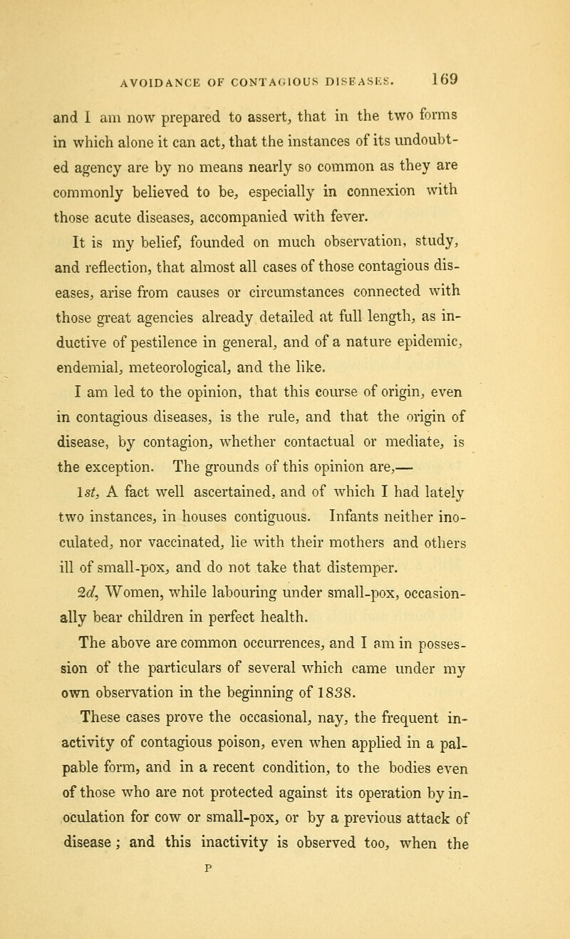 and I am now prepared to assert, that in the two forms in which alone it can act, that the instances of its undoubt- ed agency are by no means nearly so common as they are commonly believed to be, especially in connexion with those acute diseases, accompanied with fever. It is my belief, founded on much observation, study, and reflection, that almost all cases of those contagious dis- eases, arise from causes or circumstances connected with those great agencies already detailed at full length, as in- ductive of pestilence in general, and of a nature epidemic, endemial, meteorological, and the like. I am led to the opinion, that this course of origin, even in contagious diseases, is the rule, and that the origin of disease, by contagion, whether contactual or mediate, is the exception. The grounds of this opinion are,— 1st, A fact well ascertained, and of which I had lately two instances, in houses contiguous. Infants neither ino- culated, nor vaccinated, lie with their mothers and others ill of small-pox, and do not take that distemper. 2d, Women, while labouring under small-pox, occasion- ally bear children in perfect health. The above are common occurrences, and I am in posses- sion of the particulars of several which came under my own observation in the beginning of 1838. These cases prove the occasional, nay, the frequent in- activity of contagious poison, even when applied in a pal- pable form, and in a recent condition, to the bodies even of those who are not protected against its operation by in- oculation for cow or small-pox, or by a previous attack of disease; and this inactivity is observed too, when the