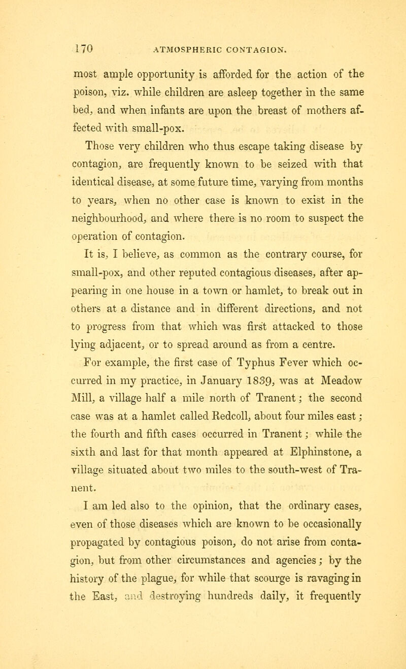 most ample opportunity is afforded for the action of the poison, viz. while children are asleep together in the same bed, and when infants are upon the breast of mothers af- fected with small-pox. Those very children who thus escape taking disease by contagion, are frequently known to be seized with that identical disease, at some future time, varying from months to years, when no other case is known to exist in the neighbourhood, and where there is no room to suspect the operation of contagion. It is, I believe, as common as the contrary course, for small-pox, and other reputed contagious diseases, after ap- pearing in one house in a town or hamlet, to break out in others at a distance and in different directions, and not to progress from that which was first attacked to those lying adjacent, or to spread around as from a centre. For example, the first case of Typhus Fever which oc- curred in my practice, in January 1839, was at Meadow Mill, a village half a mile north of Tranent; the second case was at a hamlet called Redcoll, about four miles east ; the fourth and fifth cases occurred in Tranent; while the sixth and last for that month appeared at Elphinstone, a village situated about two miles to the south-west of Tra- nent. I am led also to the opinion, that the ordinary cases, even of those diseases which are known to be occasionally propagated by contagious poison, do not arise from conta- gion, but from other circumstances and agencies; by the history of the plague, for while that scourge is ravaging in the East, and destroying hundreds daily, it frequently
