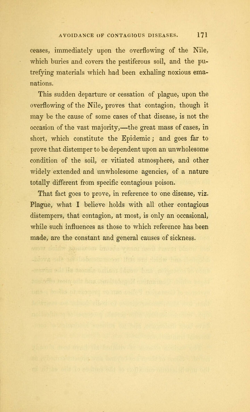 ceases, immediately upon the overflowing of the Nile, which buries and covers the pestiferous soil, and the pu- trefying materials which had been exhaling noxious ema- nations. This sudden departure or cessation of plague, upon the overflowing of the Nile, proves that contagion, though it may be the cause of some cases of that disease, is not the occasion of the vast majority,—the great mass of cases, in short, which constitute the Epidemic; and goes far to prove that distemper to be dependent upon an unwholesome condition of the soil, or vitiated atmosphere, and other widely extended and unwholesome agencies, of a nature totally different from specific contagious poison. That fact goes to prove, in reference to one disease, viz. Plague, what I believe holds with all other contagious distempers, that contagion, at most, is only an occasional, while such influences as those to which reference has been made, are the constant and general causes of sickness.