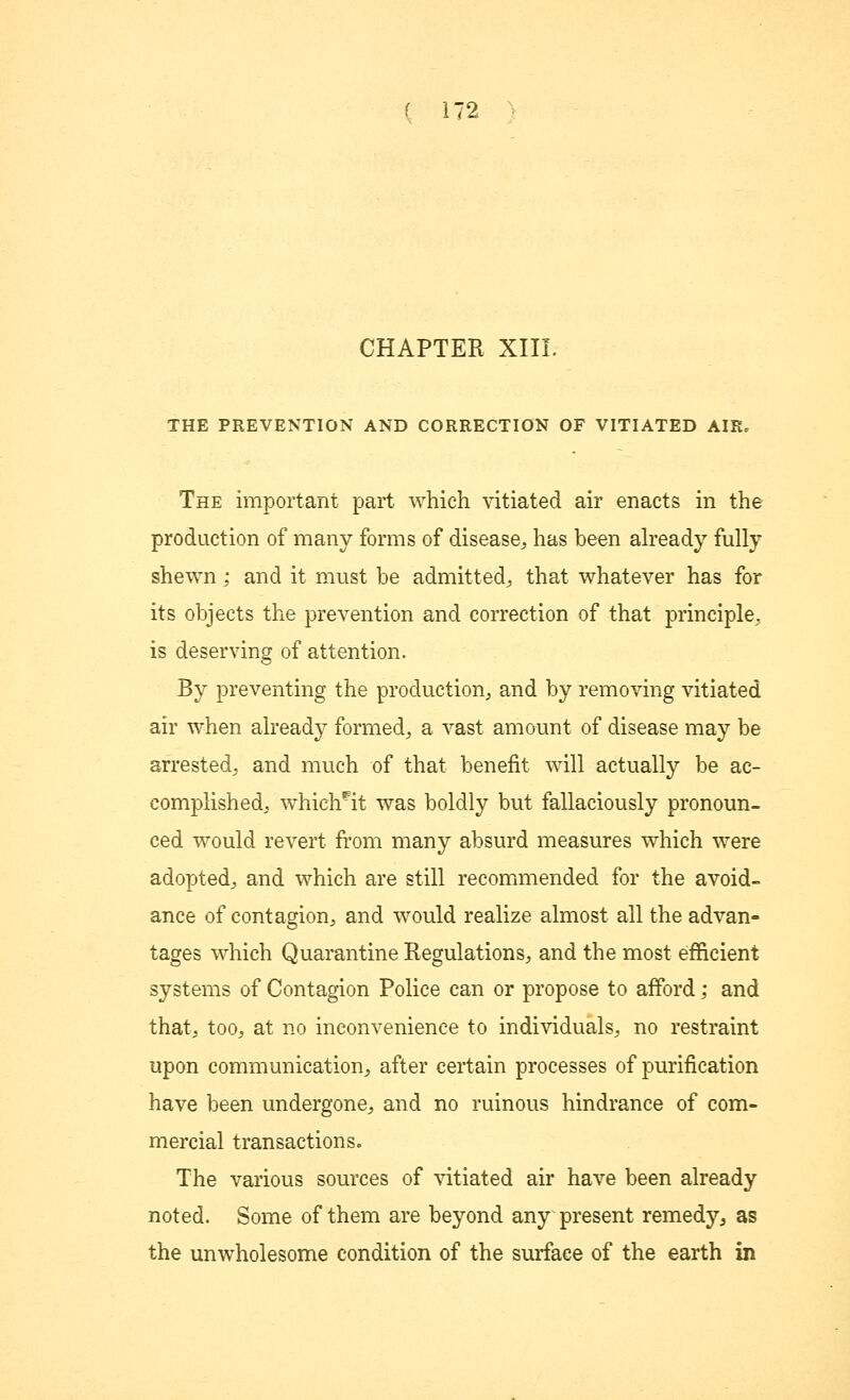 CHAPTER XIII. THE PREVENTION AND CORRECTION OF VITIATED AIR. The important part which vitiated air enacts in the production of many forms of disease, has been already fully shewn; and it must be admitted, that whatever has for its objects the prevention and correction of that principle, is deserving of attention. By preventing the production, and by removing vitiated air when already formed, a vast amount of disease may be arrested, and much of that benefit will actually be ac- complished, which^it was boldly but fallaciously pronoun- ced would revert from many absurd measures which were adopted, and which are still recommended for the avoid- ance of contagion, and would realize almost all the advan- tages which Quarantine Regulations, and the most efficient systems of Contagion Police can or propose to afford; and that, too, at no inconvenience to individuals, no restraint upon communication, after certain processes of purification have been undergone, and no ruinous hindrance of com- mercial transactions. The various sources of vitiated air have been already noted. Some of them are beyond any present remedy, as the unwholesome condition of the surface of the earth in