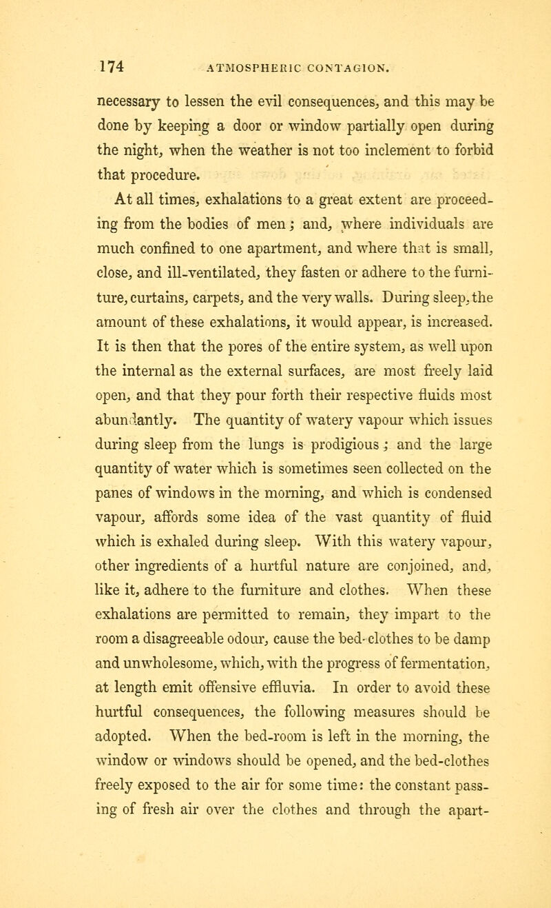 necessary to lessen the evil consequences, and this may be done by keeping a door or window partially open during the night, when the weather is not too inclement to forbid that procedure. At all times, exhalations to a great extent are proceed- ing from the bodies of men; and, where individuals are much confined to one apartment, and where that is small, close, and ill-ventilated, they fasten or adhere to the furni- ture, curtains, earpets, and the very walls. During sleep, the amount of these exhalations, it would appear, is increased. It is then that the pores of the entire system, as well upon the internal as the external surfaces, are most freely laid open, and that they pour forth their respective fluids most abundantly. The quantity of watery vapour which issues during sleep from the lungs is prodigious; and the large quantity of water which is sometimes seen collected on the panes of windows in the morning, and which is condensed vapour, affords some idea of the vast quantity of fluid which is exhaled during sleep. With this watery vapour, other ingredients of a hurtful nature are conjoined, and, like it, adhere to the furniture and clothes. When these exhalations are permitted to remain, they impart to the room a disagreeable odour, cause the bed-clothes to be damp and unwholesome, which, with the progress of fermentation, at length emit offensive effluvia. In order to avoid these hurtful consequences, the following measures should be adopted. When the bed-room is left in the morning, the window or windows should be opened, and the bed-clothes freely exposed to the air for some time: the constant pass- ing of fresh air over the clothes and through the apart-