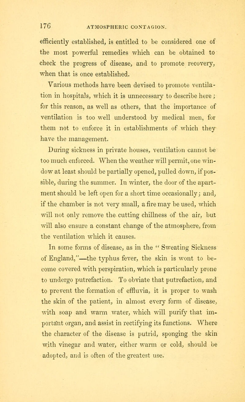 efficiently established, is entitled to be considered one of the most powerful remedies which can be obtained to check the progress of disease, and to promote recovery, when that is once established. Various methods have been devised to promote ventila- tion in hospitals, which it is unnecessary to describe here; for this reason, as well as others, that the importance of ventilation is too well understood by medical men, for them not to enforce it in establishments of which they have the management. During sickness in private houses, ventilation cannot be too much enforced. When the weather will permit, one win- dow at least should be partially opened, pulled down, if pos- sible, during the summer. In winter, the door of the apart- ment should be left open for a short time occasionally; and, if the chamber is not very small, a fire may be used, which will not only remove the cutting chillness of the air, but will also ensure a constant change of the atmosphere, from the ventilation which it causes. In some forms of disease, as in the  Sweating Sickness of England,—the typhus fever, the skin is wont to be- come covered with perspiration, which is particularly prone to undergo putrefaction. To obviate that putrefaction, and to prevent the formation of effluvia, it is proper to wash the skin of the patient, in almost every form of disease, with soap and warm water, which will purify that im- portarit organ, and assist in rectifying its functions. Where the character of the disease is putrid, sponging the skin with vinegar and water, either warm or cold, should be adopted, and is often of the greatest use.