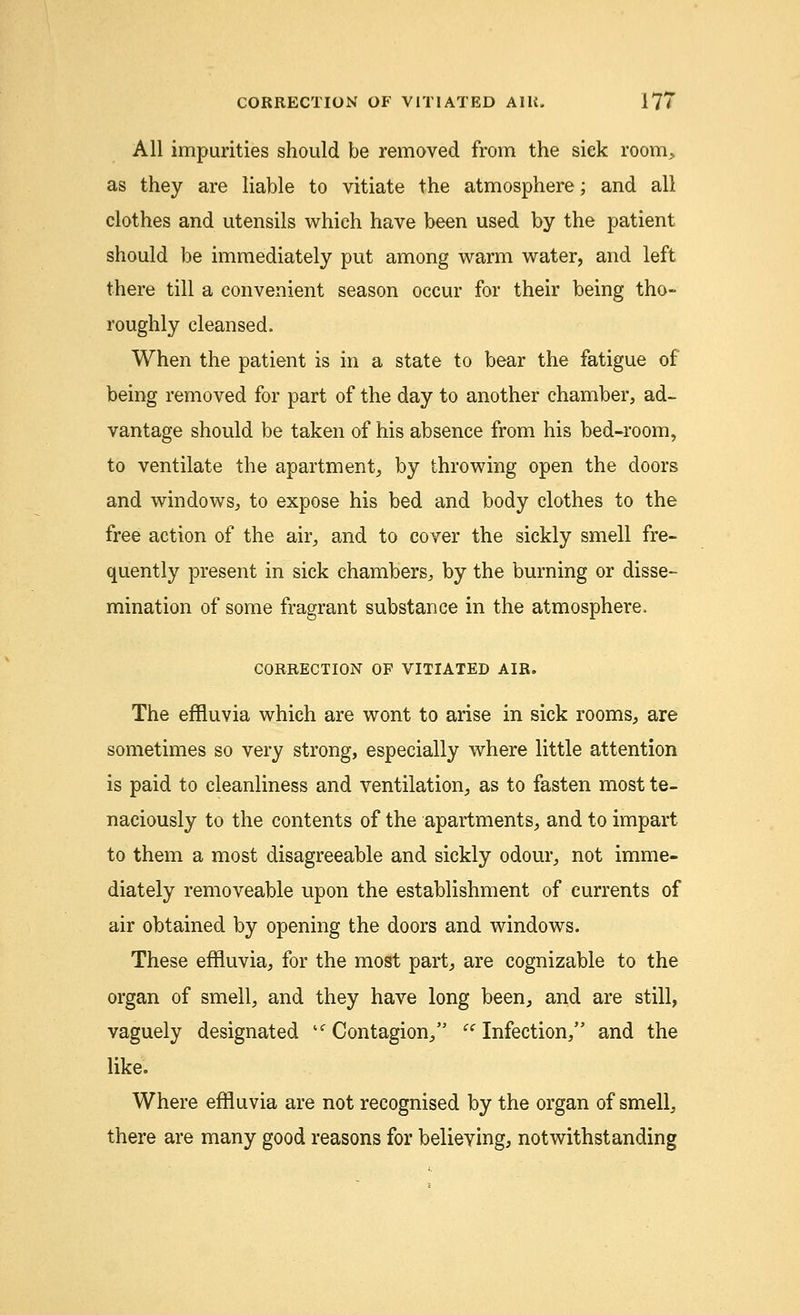 All impurities should be removed from the siek room, as they are liable to vitiate the atmosphere; and all clothes and utensils which have been used by the patient should be immediately put among warm water, and left there till a convenient season occur for their being tho- roughly cleansed. When the patient is in a state to bear the fatigue of being removed for part of the day to another chamber, ad- vantage should be taken of his absence from his bed-room, to ventilate the apartment, by throwing open the doors and windows, to expose his bed and body clothes to the free action of the air, and to cover the sickly smell fre- quently present in sick chambers, by the burning or disse- mination of some fragrant substance in the atmosphere. CORRECTION OF VITIATED AIR. The effluvia which are wont to arise in sick rooms, are sometimes so very strong, especially where little attention is paid to cleanliness and ventilation, as to fasten most te- naciously to the contents of the apartments, and to impart to them a most disagreeable and sickly odour, not imme- diately immoveable upon the establishment of currents of air obtained by opening the doors and windows. These effluvia, for the most part, are cognizable to the organ of smell, and they have long been, and are still, vaguely designated 'Contagion, Infection, and the like. Where effluvia are not recognised by the organ of smell, there are many good reasons for believing, notwithstanding