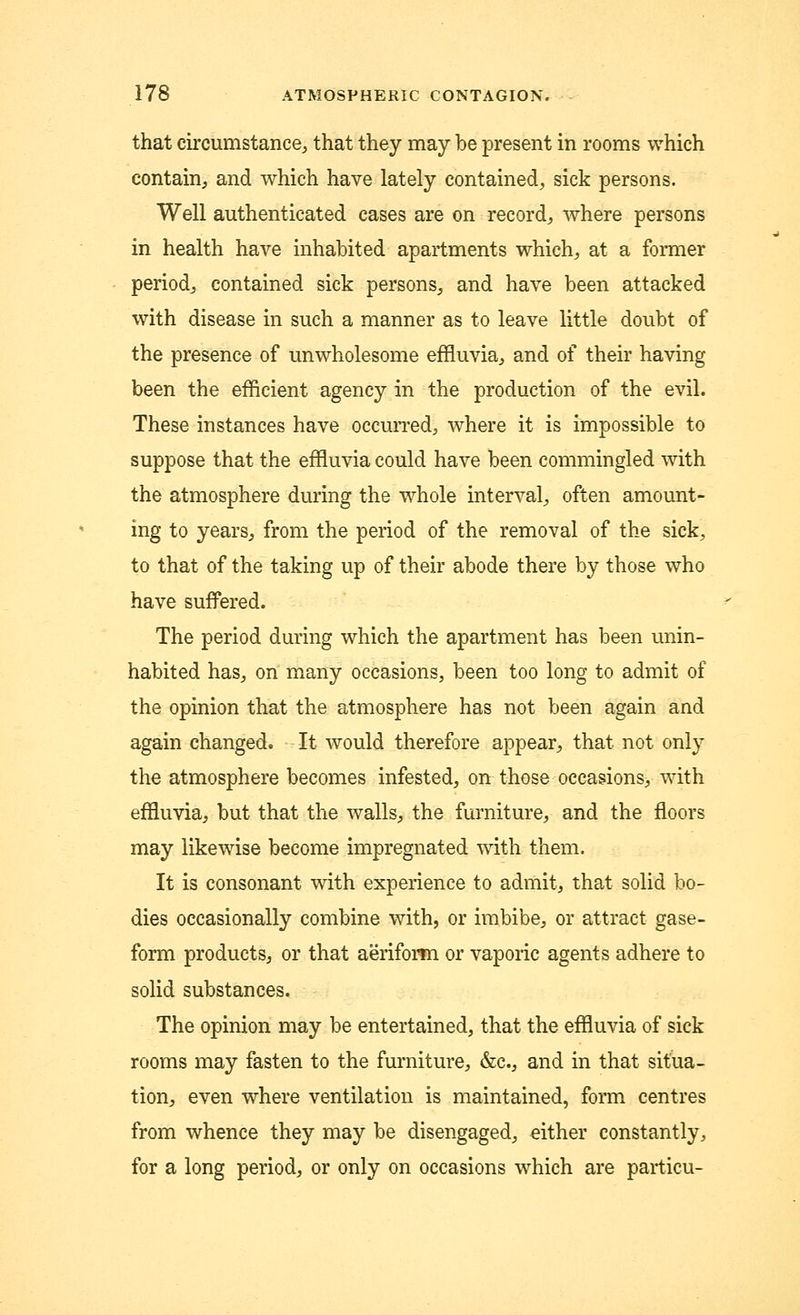that circumstance, that they may be present in rooms which contain, and which have lately contained, sick persons. Well authenticated cases are on record, where persons in health have inhabited apartments which, at a former period, contained sick persons, and have been attacked with disease in such a manner as to leave little doubt of the presence of unwholesome effluvia, and of their having been the efficient agency in the production of the evil. These instances have occurred, where it is impossible to suppose that the effluvia could have been commingled with the atmosphere during the whole interval, often amount- ing to years, from the period of the removal of the sick, to that of the taking up of their abode there by those who have suffered. The period during which the apartment has been unin- habited has, on many occasions, been too long to admit of the opinion that the atmosphere has not been again and again changed. It would therefore appear, that not only the atmosphere becomes infested, on those occasions^ with effluvia, but that the walls, the furniture, and the floors may likewise become impregnated with them. It is consonant with experience to admit, that solid bo- dies occasionally combine with, or imbibe, or attract gase- form products, or that aeriform or vaporic agents adhere to solid substances. The opinion may be entertained, that the effluvia of sick rooms may fasten to the furniture, &c, and in that situa- tion, even where ventilation is maintained, form centres from whence they may be disengaged, either constantly, for a long period, or only on occasions which are particu-
