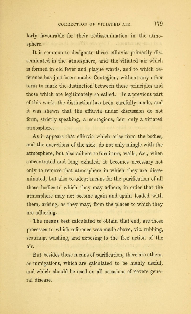 larly favourable for their redissemination in the atmo- sphere. It is common to designate these effluvia primarily dis- seminated in the atmosphere, and the vitiated air which is formed in old fever and plague wards, and to which re- ference has just been made, Contagion, without any other term to mark the distinction between these principles and those which are legitimately so called. In a previous part of this work, the distinction has been carefully made, and it was shewn that the effluvia under discussion do not form, strictly speaking, a contagious, but only a vitiated atmosphere. As it appears that effluvia which arise from the bodies, and the excretions of the sick, do not only mingle with the atmosphere, but also adhere to furniture, walls, &c, when concentrated and long exhaled, it becomes necessary not only to remove that atmosphere in which they are disse- minated, but also to adopt means for the purification of all those bodies to which they may adhere, in order that the atmosphere may not become again and again loaded with them, arising, as they may, from the places to which they are adhering. The means best calculated to obtain that end, are those processes to which reference was made above, viz. rubbing, scouring, washing, and exposing to the free action of the air. But besides these means of purification, there are others, as fumigations, which are calculated to be highly useful, and which should be used on all occasions of Severe gene- ral disease.