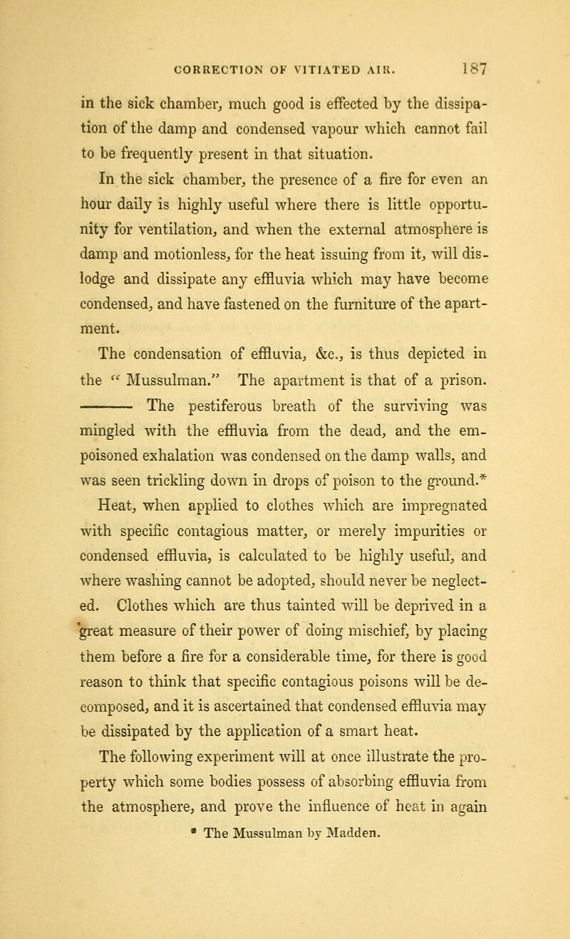 in the sick chamber,, much good is effected by the dissipa- tion of the damp and condensed vapour which cannot fail to be frequently present in that situation. In the sick chamber, the presence of a fire for even an hour daily is highly useful where there is little opportu- nity for ventilation, and when the external atmosphere is damp and motionless., for the heat issuing from it, will dis- lodge and dissipate any effluvia which may have become condensed, and have fastened on the furniture of the apart- ment. The condensation of effluvia, &c, is thus depicted in the  Mussulman. The apartment is that of a prison. The pestiferous breath of the surviving was mingled with the effluvia from the dead, and the em- poisoned exhalation was condensed on the damp walls, and was seen trickling down in drops of poison to the ground.* Heat, when applied to clothes which are impregnated with specific contagious matter, or merely impurities or condensed effluvia, is calculated to be highly useful, and where washing cannot be adopted, should never be neglect- ed. Clothes which are thus tainted will be deprived in a great measure of their power of doing mischief, by placing them before a fire for a considerable time, for there is good reason to think that specific contagious poisons will be de- composed, and it is ascertained that condensed effluvia may be dissipated by the application of a smart heat. The following experiment will at once illustrate the pro- perty which some bodies possess of absorbing effluvia from the atmosphere, and prove the influence of heat in again * The Mussulman by Madden.
