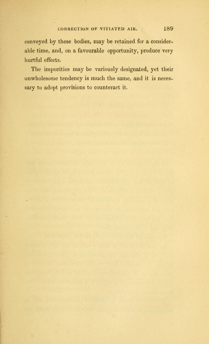 conveyed by these bodies, may be retained for a consider- able time, and, on a favourable opportunity, produce very hurtful effects. The impurities may be variously designated, yet their unwholesome tendency is much the same, and it is neces- sary to adopt provisions to counteract it.