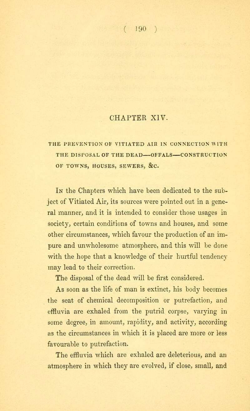 CHAPTER XIV. THE PREVENTION OF VITIATED AIR IN CONNECTION VY ITH THE DISPOSAL OF THE DEAD—OFFALS CONSTRUCTION OF TOWNS, HOUSES, SEWERS, &C. In the Chapters which have been dedicated to the sub- ject of Vitiated Air, its sources were pointed out in a gene- ral manner, and it is intended to consider those usages in society, certain conditions of towns and houses, and some other circumstances, which favour the production of an im- pure and unwholesome atmosphere, and this will be done with the hope that a knowledge of their hurtful tendency may lead to their correction. The disposal of the dead will be first considered. As soon as the life of man is extinct, his body becomes the seat of chemical decomposition or putrefaction, and effluvia are exhaled from the putrid corpse, varying in some degree, in amount, rapidity, and activity, according as the circumstances in which it is placed are more or less favourable to putrefaction. The effluvia which are exhaled are deleterious, and an atmosphere in which they are evolved, if close, small, and