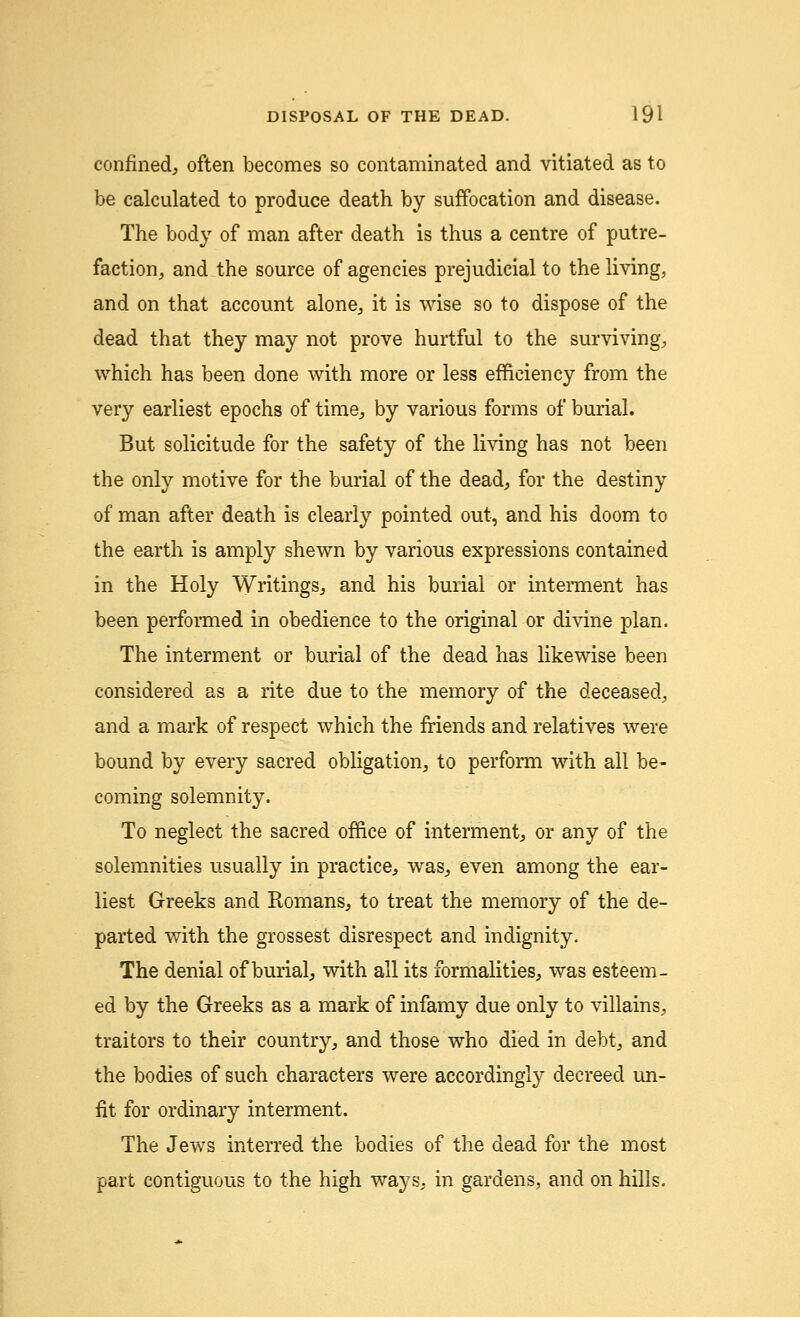confined; often becomes so contaminated and vitiated as to be calculated to produce death by suffocation and disease. The body of man after death is thus a centre of putre- faction, and the source of agencies prejudicial to the living, and on that account alone, it is wise so to dispose of the dead that they may not prove hurtful to the surviving, which has been done with more or less efficiency from the very earliest epochs of time, by various forms of burial. But solicitude for the safety of the living has not been the only motive for the burial of the dead, for the destiny of man after death is clearly pointed out, and his doom to the earth is amply shewn by various expressions contained in the Holy Writings, and his burial or interment has been performed in obedience to the original or divine plan. The interment or burial of the dead has likewise been considered as a rite due to the memory of the deceased, and a mark of respect which the friends and relatives were bound by every sacred obligation, to perform with all be- coming solemnity. To neglect the sacred office of interment, or any of the solemnities usually in practice, was, even among the ear- liest Greeks and Romans, to treat the memory of the de- parted with the grossest disrespect and indignity. The denial of burial, with all its formalities, was esteem- ed by the Greeks as a mark of infamy due only to villains, traitors to their country, and those who died in debt, and the bodies of such characters were accordingly decreed un- fit for ordinary interment. The Jews interred the bodies of the dead for the most part contiguous to the high ways, in gardens, and on hills.