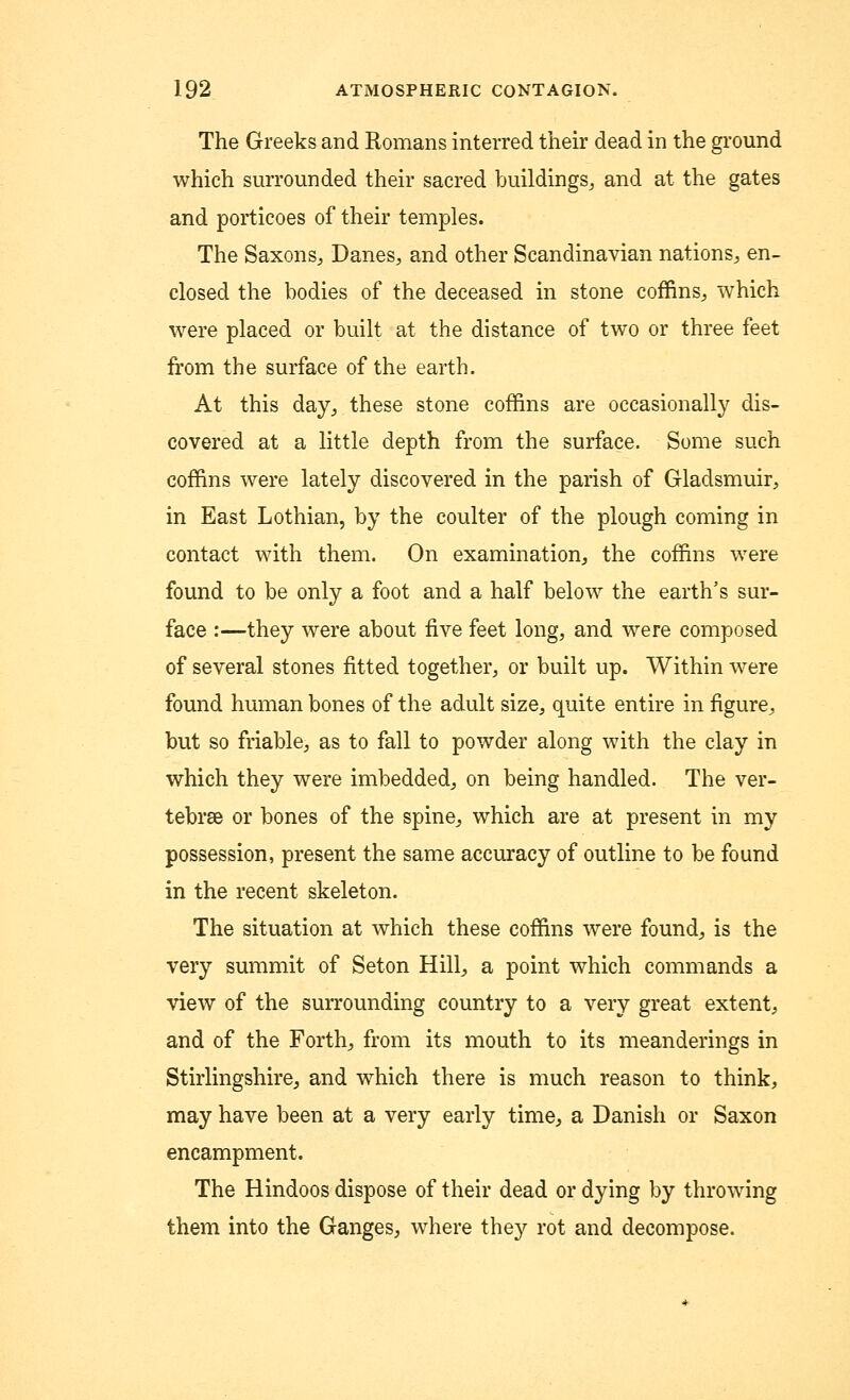 The Greeks and Romans interred their dead in the ground which surrounded their sacred buildings, and at the gates and porticoes of their temples. The Saxons, Danes, and other Scandinavian nations, en- closed the bodies of the deceased in stone coffins, which were placed or built at the distance of two or three feet from the surface of the earth. At this day, these stone coffins are occasionally dis- covered at a little depth from the surface. Some such coffins were lately discovered in the parish of Gladsmuir, in East Lothian, by the coulter of the plough coming in contact with them. On examination, the coffins were found to be only a foot and a half below the earth's sur- face :—they were about five feet long, and were composed of several stones fitted together, or built up. Within were found human bones of the adult size, quite entire in figure, but so friable, as to fall to powder along with the clay in which they were imbedded, on being handled. The ver- tebrae or bones of the spine, which are at present in my possession, present the same accuracy of outline to be found in the recent skeleton. The situation at which these coffins were found, is the very summit of Seton Hill, a point which commands a view of the surrounding country to a very great extent, and of the Forth, from its mouth to its meanderings in Stirlingshire, and which there is much reason to think, may have been at a very early time, a Danish or Saxon encampment. The Hindoos dispose of their dead or dying by throwing them into the Ganges, where they rot and decompose.