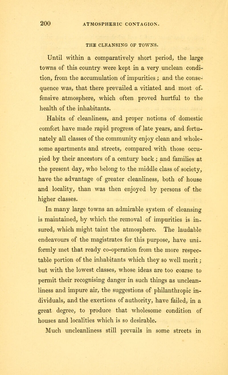 THE CLEANSING OF TOWNS. Until within a comparatively short period, the large towns of this country were kept in a very unclean condi- tion, from the accumulation of impurities; and the conse- quence was, that there prevailed a vitiated and most of- fensive atmosphere, which often proved hurtful to the health of the inhabitants. Habits of cleanliness, and proper notions of domestic comfort have made rapid progress of late years, and fortu- nately all classes of the community enjoy clean and whole- some apartments and streets, compared with those occu- pied by their ancestors of a century back; and families at the present day, who belong to the middle class of society, have the advantage of greater cleanliness,, both of house and locality,, than was then enjoyed by persons of the higher classes. In many large towns an admirable system of cleansing is maintained, by which the removal of impurities is in- sured, which might taint the atmosphere. The laudable endeavours of the magistrates for this purpose, have uni- formly met that ready co-operation from the more respec- table portion of the inhabitants which they so well merit; but with the lowest classes,, whose ideas are too coarse to permit their recognising danger in such things as unclean- liness and impure air, the suggestions of philanthropic in- dividuals, and the exertions of authority, have failed, in a great degree, to produce that wholesome condition of houses and localities which is so desirable. Much uncleanliness still prevails in some streets in