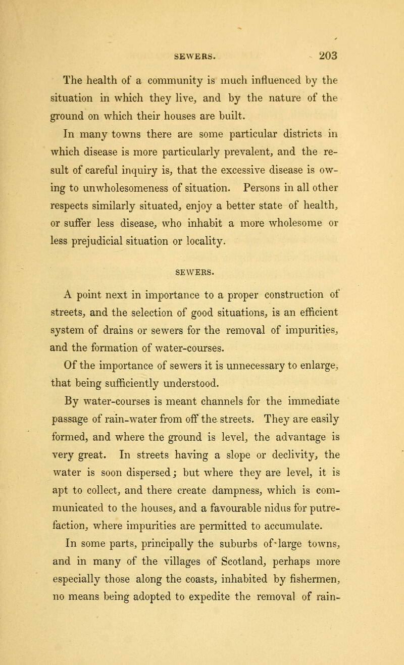 The health of a community is much influenced by the situation in which they live,, and by the nature of the ground on which their houses are built. In many towns there are some particular districts in which disease is more particularly prevalent, and the re- sult of careful inquiry is, that the excessive disease is ow- ing to unwholesomeness of situation. Persons in all other respects similarly situated, enjoy a better state of health, or suffer less disease, who inhabit a more wholesome or less prejudicial situation or locality. SEWERS. A point next in importance to a proper construction of streets, and the selection of good situations, is an efficient system of drains or sewers for the removal of impurities, and the formation of water-courses. Of the importance of sewers it is unnecessary to enlarge, that being sufficiently understood. By water-courses is meant channels for the immediate passage of rain-water from off the streets. They are easily formed, and where the ground is level, the advantage is very great. In streets having a slope or declivity, the water is soon dispersed; but where they are level, it is apt to collect, and there create dampness, which is com- municated to the houses, and a favourable nidus for putre- faction, where impurities are permitted to accumulate. In some parts, principally the suburbs of-large towns, and in many of the villages of Scotland, perhaps more especially those along the coasts, inhabited by fishermen, no means being adopted to expedite the removal of rain-