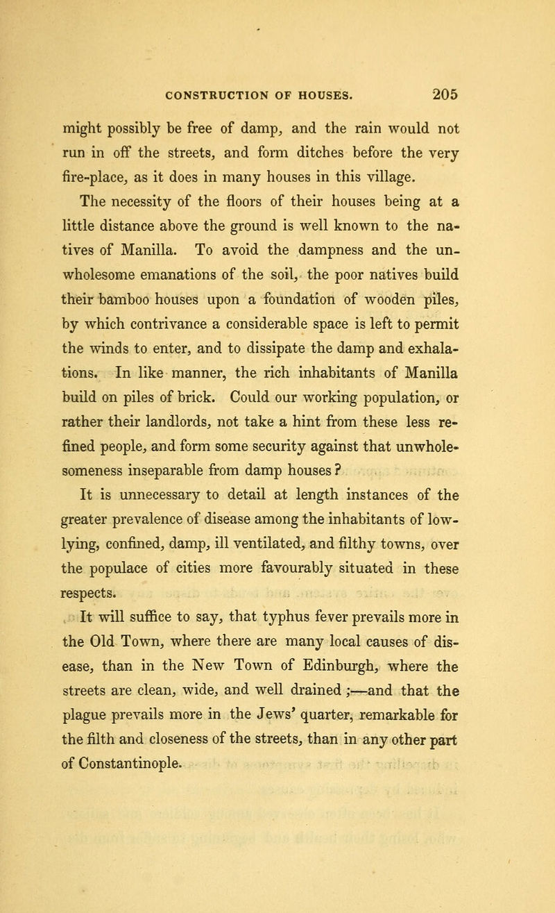 might possibly be free of damp, and the rain would not run in off the streets, and form ditches before the very fire-place, as it does in many houses in this village. The necessity of the floors of their houses being at a little distance above the ground is well known to the na- tives of Manilla. To avoid the dampness and the un- wholesome emanations of the soil, the poor natives build their bamboo houses upon a foundation of wooden piles, by which contrivance a considerable space is left to permit the winds to enter, and to dissipate the damp and exhala- tions. In like manner, the rich inhabitants of Manilla build on piles of brick. Could our working population, or rather their landlords, not take a hint from these less re- fined people, and form some security against that unwhole- someness inseparable from damp houses ? It is unnecessary to detail at length instances of the greater prevalence of disease among the inhabitants of low- lying, confined, damp, ill ventilated, and filthy towns, over the populace of cities more favourably situated in these respects. It will suffice to say, that typhus fever prevails more in the Old Town, where there are many local causes of dis- ease, than in the New Town of Edinburgh, where the streets are clean, wide, and well drained;—and that the plague prevails more in the Jews' quarter^ remarkable for the filth and closeness of the streets, than in any other part of Constantinople.