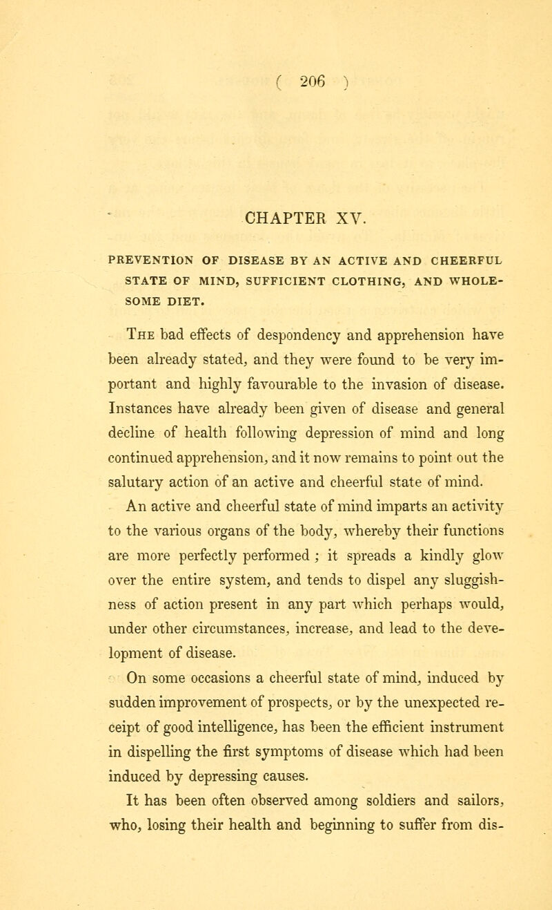 CHAPTER XV. PREVENTION OF DISEASE BY AN ACTIVE AND CHEERFUL STATE OF MIND, SUFFICIENT CLOTHING, AND WHOLE- SOME DIET. The bad effects of despondency and apprehension have been already stated, and they were found to be very im- portant and highly favourable to the invasion of disease. Instances have already been given of disease and general decline of health following depression of mind and long continued apprehension, and it now remains to point out the salutary action of an active and cheerful state of mind. An active and cheerful state of mind imparts an activity to the various organs of the body, whereby their functions are more perfectly performed ; it spreads a kindly glow over the entire system, and tends to dispel any sluggish- ness of action present in any part which perhaps would, under other circumstances, increase, and lead to the deve- lopment of disease. On some occasions a cheerful state of mind, induced by sudden improvement of prospects, or by the unexpected re- ceipt of good intelligence, has been the efficient instrument in dispelling the first symptoms of disease which had been induced by depressing causes. It has been often observed among soldiers and sailors, who, losing their health and beginning to suffer from dis-