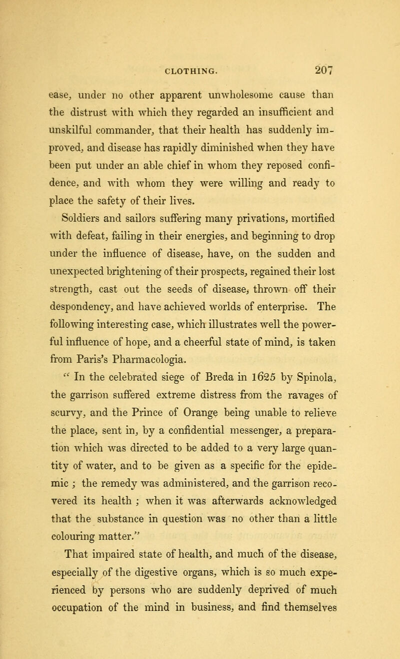 ease, under no other apparent unwholesome cause than the distrust with which they regarded an insufficient and unskilful commander, that their health has suddenly im- proved, and disease has rapidly diminished when they have been put under an able chief in whom they reposed confi- dence, and with whom they were willing and ready to place the safety of their lives. Soldiers and sailors suffering many privations, mortified with defeat, failing in their energies, and beginning to drop under the influence of disease, have, on the sudden and unexpected brightening of their prospects, regained their lost strength, cast out the seeds of disease^ thrown off their despondency, and have achieved worlds of enterprise. The following interesting case, which illustrates well the power- ful influence of hope, and a cheerful state of mind, is taken from Paris's Pharmacologia. <c In the celebrated siege of Breda in 1625 by Spinola, the garrison suffered extreme distress from the ravages of scurvy, and the Prince of Orange being unable to relieve the place, sent in, by a confidential messenger, a prepara- tion which was directed to be added to a very large quan- tity of water, and to be given as a specific for the epide- mic ; the remedy was administered, and the garrison reco- vered its health ; when it was afterwards acknowledged that the substance in question was no other than a little colouring matter. That impaired state of health, and much of the disease, especially of the digestive organs, which is so much expe- rienced by persons who are suddenly deprived of much occupation of the mind in business, and find themselves