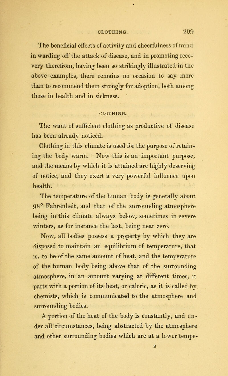 The beneficial effects of activity and cheerfulness of mind in warding off the attack of disease, and in promoting reco- very therefrom, having been so strikingly illustrated in the above examples, there remains no occasion to say more than to recommend them strongly for adoption, both among those in health and in sickness. CLOTHING. The want of sufficient clothing as productive of disease has been already noticed. Clothing in this climate is used for the purpose of retain- ing the body warm. Now this is an important purpose, and the means by which it is attained are highly deserving of notice, and they exert a very powerful influence upon health. The temperature of the human body is generally about 98° Fahrenheit, and that of the surrounding atmosphere being in this climate always below, sometimes in severe winters, as for instance the last, being near zero. Now, all bodies possess a property by which they are disposed to maintain an equilibrium of temperature, that is, to be of the same amount of heat, and the temperature of the human body being above that of the surrounding atmosphere, in an amount varying at different times, it parts with a portion of its heat, or caloric, as it is called by chemists, which is communicated to the atmosphere and surrounding bodies. A portion of the heat of the body is constantly, and un- der all circumstances, being abstracted by the atmosphere and other surrounding bodies which are at a lower tempe-