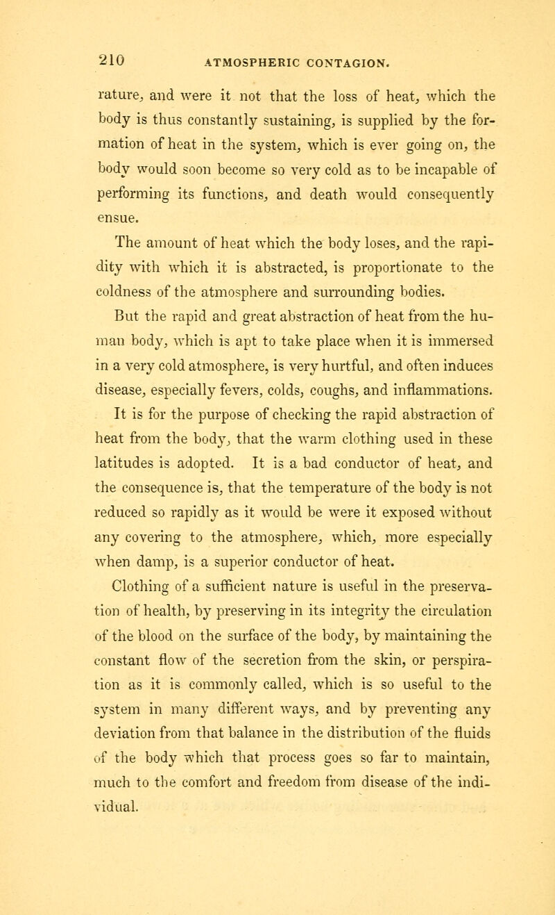 rature, and were it not that the loss of heat, which the body is thus constantly sustaining, is supplied by the for- mation of heat in the system, which is ever going on, the body would soon become so very cold as to be incapable of performing its functions, and death would consequently ensue. The amount of heat which the body loses, and the rapi- dity with which it is abstracted, is proportionate to the coldness of the atmosphere and surrounding bodies. But the rapid and great abstraction of heat from the hu- man body, which is apt to take place when it is immersed in a very cold atmosphere, is very hurtful, and often induces disease, especially fevers, colds, coughs, and inflammations. It is for the purpose of checking the rapid abstraction of heat from the body, that the warm clothing used in these latitudes is adopted. It is a bad conductor of heat, and the consequence is, that the temperature of the body is not reduced so rapidly as it would be were it exposed without any covering to the atmosphere, which, more especially when damp, is a superior conductor of heat. Clothing of a sufficient nature is useful in the preserva- tion of health, by preserving in its integrity the circulation of the blood on the surface of the body, by maintaining the constant flow of the secretion from the skin, or perspira- tion as it is commonly called, which is so useful to the system in many different ways, and by preventing any deviation from that balance in the distribution of the fluids of the body which that process goes so far to maintain, much to the comfort and freedom from disease of the indi- vidual,