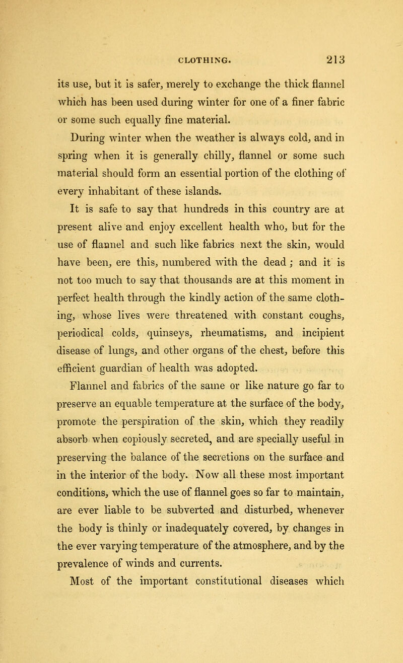 its use, but it is safer, merely to exchange the thick flannel which has been used during winter for one of a finer fabric or some such equally fine material. During winter when the weather is always cold, and in spring when it is generally chilly, flannel or some such material should form an essential portion of the clothing of every inhabitant of these islands. It is safe to say that hundreds in this country are at present alive and enjoy excellent health who, but for the use of flannel and such like fabrics next the skin, would have been, ere this, numbered with the dead; and it is not too much to say that thousands are at this moment in perfect health through the kindly action of the same cloth- ing, whose lives were threatened with constant coughs, periodical colds, quinseys, rheumatisms, and incipient disease of lungs, and other organs of the chest, before this efficient guardian of health was adopted. Flannel and fabrics of the same or like nature go far to preserve an equable temperature at the surface of the body, promote the perspiration of the skin, which they readily absorb when copiously secreted, and are specially useful in preserving the balance of the secretions on the surface and in the interior of the body. Now all these most important conditions, which the use of flannel goes so far to maintain, are ever liable to be subverted and disturbed, whenever the body is thinly or inadequately covered, by changes in the ever varying temperature of the atmosphere, and by the prevalence of winds and currents. Most of the important constitutional diseases which