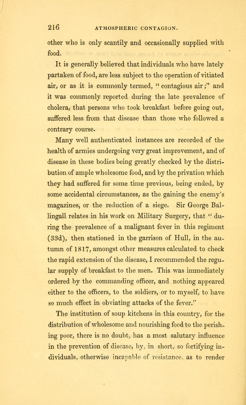 other who is only scantily and occasionally supplied with food. It is generally believed that individuals who have lately partaken of food, are less subject to the operation of vitiated air, or as it is commonly termed, f? contagious air j and it was commonly reported during the late prevalence of cholera, that persons who took breakfast before going out, suffered less from that disease than those who followed a contrary course. Many well authenticated instances are recorded of the health of armies undergoing very great improvement, and of disease in these bodies being greatly checked by the distri- bution of ample wholesome food, and by the privation which they had suffered for some time previous, being ended, by some accidental circumstances, as the gaining the enemy's magazines, or the reduction of a siege. Sir George Bal- lingall relates in his work on Military Surgery, that il du- ring the prevalence of a malignant fever in this regiment (33d), then stationed in the garrison of Hull, in the au- tumn of 1817, amongst other measures calculated to check the rapid extension of the disease, I recommended the regu- lar supply of breakfast to the men. This was immediately ordered by the commanding officer, and nothing appeared either to the officers, to the soldiers, or to myself, to have so much effect in obviating attacks of the fever. The institution of soup kitchens in this country, for the distribution of wholesome and nourishing food to the perish- ing poor, there is no doubt, has a most salutary influence in the prevention of disease, by, in short, so fortifying in- dividuals, otherwise incapable of resistance, as to render
