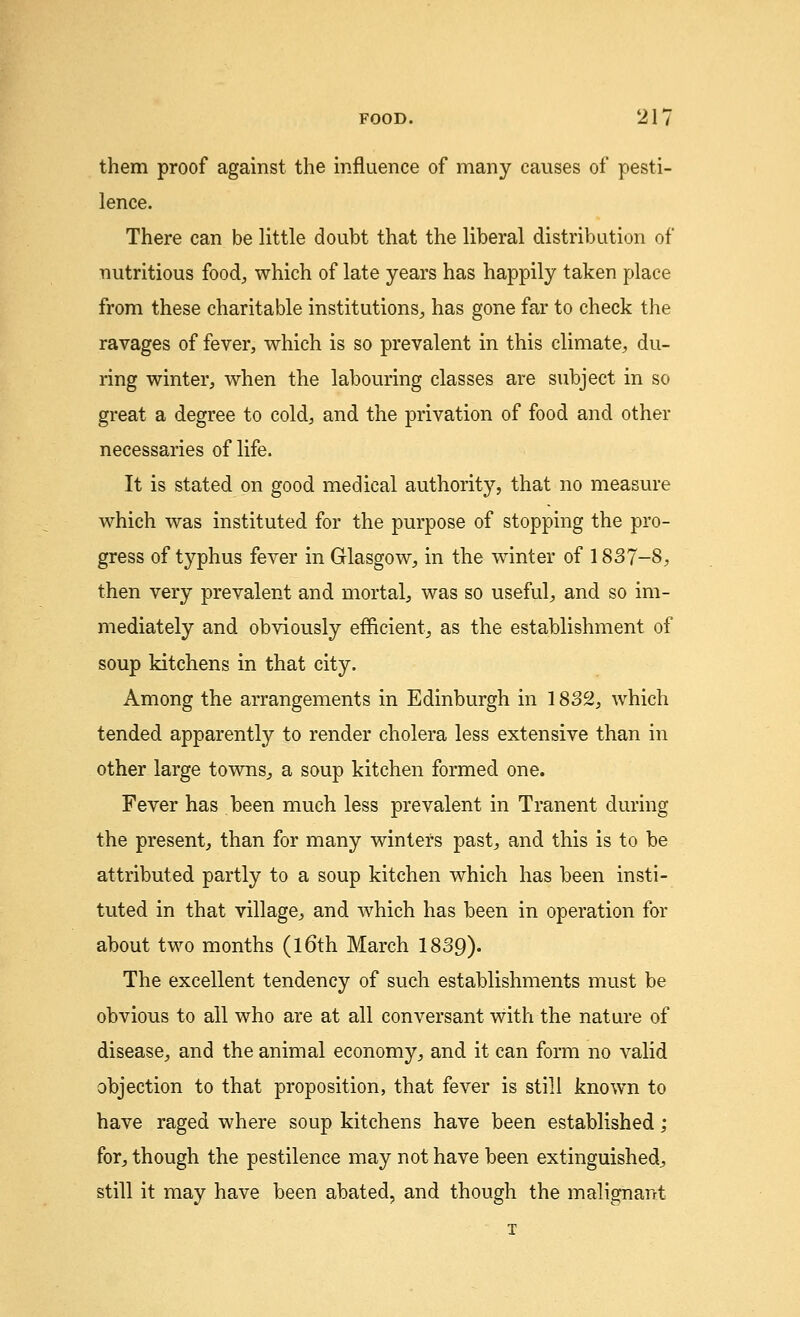 them proof against the influence of many causes of pesti- lence. There can be little doubt that the liberal distribution of nutritious food, which of late years has happily taken place from these charitable institutions, has gone far to check the ravages of fever, which is so prevalent in this climate, du- ring winter, when the labouring classes are subject in so great a degree to cold, and the privation of food and other necessaries of life. It is stated on good medical authority, that no measure which was instituted for the purpose of stopping the pro- gress of typhus fever in Glasgow, in the winter of 1837-8, then very prevalent and mortal, was so useful, and so im- mediately and obviously efficient, as the establishment of soup kitchens in that city. Among the arrangements in Edinburgh in 1832, which tended apparently to render cholera less extensive than in other large towns, a soup kitchen formed one. Fever has been much less prevalent in Tranent during the present, than for many winters past, and this is to be attributed partly to a soup kitchen which has been insti- tuted in that village, and which has been in operation for about two months (16th March 1839). The excellent tendency of such establishments must be obvious to all who are at all conversant with the nature of disease, and the animal economy, and it can form no valid objection to that proposition, that fever is still known to have raged where soup kitchens have been established; for, though the pestilence may not have been extinguished, still it may have been abated, and though the malignant