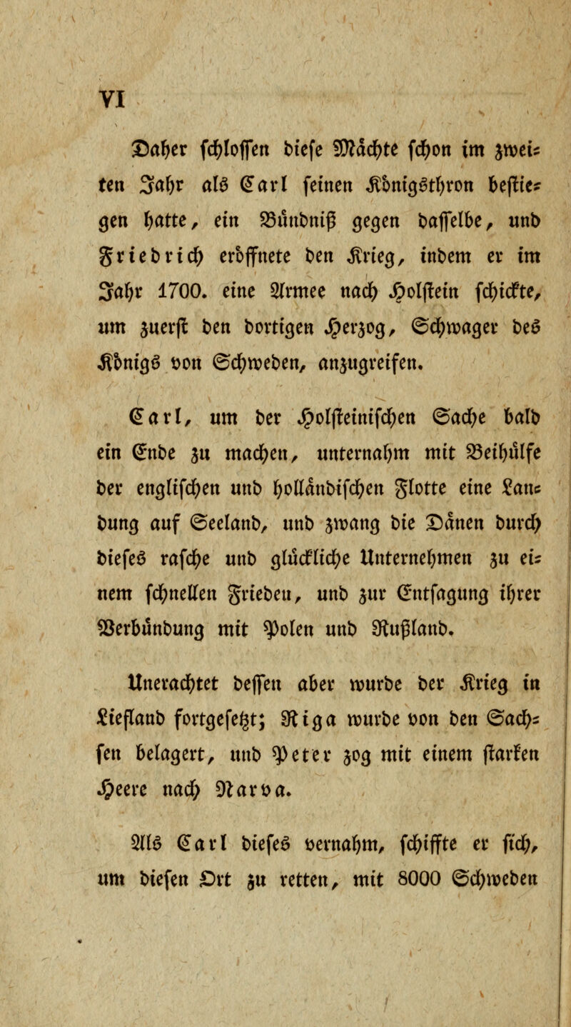 ©a^er fd^Iofm biefe ^ä(i)tt fd^on im jtveu ten ^a^v als (Jarl feinen ^&m3Stf)ron bejlte? gen f)attCf ein Sunbni^ gegen baffelbe, nnb griebvid^ erbffnete ben ^neg, inbem ev im Sa^r 1700* eine 2(rmee nacl() •öolffein fd^icfte, tim juerfl ben bovtigen *^erjog, ©d^tvagev beö •Rbnigg t)on ©c^tveben, anjugveifen. Sari, um ber ^olflteinifd^en Qad)e balb ein ^nbe ju mad)en, unternahm mit 93e{^utfe bei* englifci()en unb l^oKdnbifd^en glotte eine 2anc bung auf ©eelanb, unb iwariQ bie Sdnen bmd) biefeö rafd^e unb glucflic^e Unternetjmen ju cU uem fd^netten gneben, unb iixx Gntfagung ifjrec SSerbünbung mit ^olen unb Slu^Ianb. ltnevad()tet bc^m aUt würbe ber Ärieg in üüeflanb fortgefe^t; 3liga tt)urbe wn btn ©ac^^ fen belagert, unb ^eter jog mit einem jlarfen ^eere nadf; ^laxt>a. Sns Sari biefeS Dernabm, fd^tffte er ftd;, um biefen Ort ju retten, mit 8000 @d;noeben