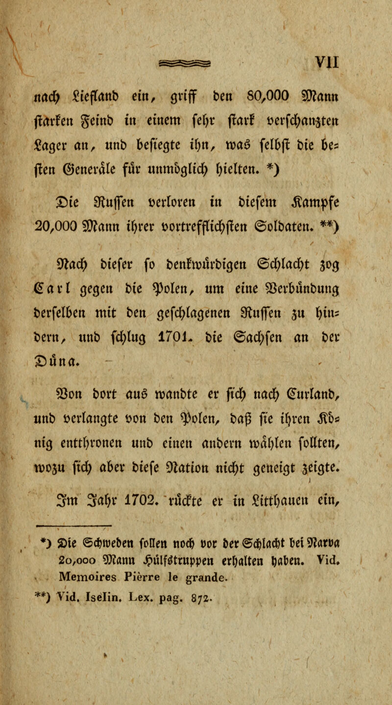 nad) SiefTattb ein, gviff ben 80,000 SOZann ilaxhn geinb in einem fef)v jtarf t>erfd()auäteii Sager an, «nb befiegte i^n, voaä fel6fl bie be:: j!en ©enevdle für iinm&glid^ hielten. *) Sie giuflett tjerloren tit biefem Kampfe 20,000 5!)?aim i^rer Dortrefftid^jten ©olbateu* **) 9?ad^ biefer fo benfiDurbigen (Bd)lad}t J03 €arl gegen bie ^olen, um eine SSerbunbuug berfelben ntit ben gefd^tagenen 9lnjfen ju i)ini bern, unb fd^lug 170L bie ©ad;fen an ber T)nna. 5Son bort auö tt)anbte er fid) naä) ^urlanb, xittb verlangte t)on i>en ^plen, ba^ fte i^ren Äb^ nig enttI)ronen unb einen anbern tii)af)len feilten, tvoju ftc^ aber biefe Dlation nic^t geneigt jeigte* Sm Sa^r 1702* rudfte er in mtl^anen ein, *) Sie ©c^weben follen noc& tJor i)er ©d&la*t 6ei ^laxt^a 20,000 «jKann ^ülf^truppen erhalten ^aben. Vid. Memoires Pierre le grande. **) Vid. Isölin« Lex. pag. 872.