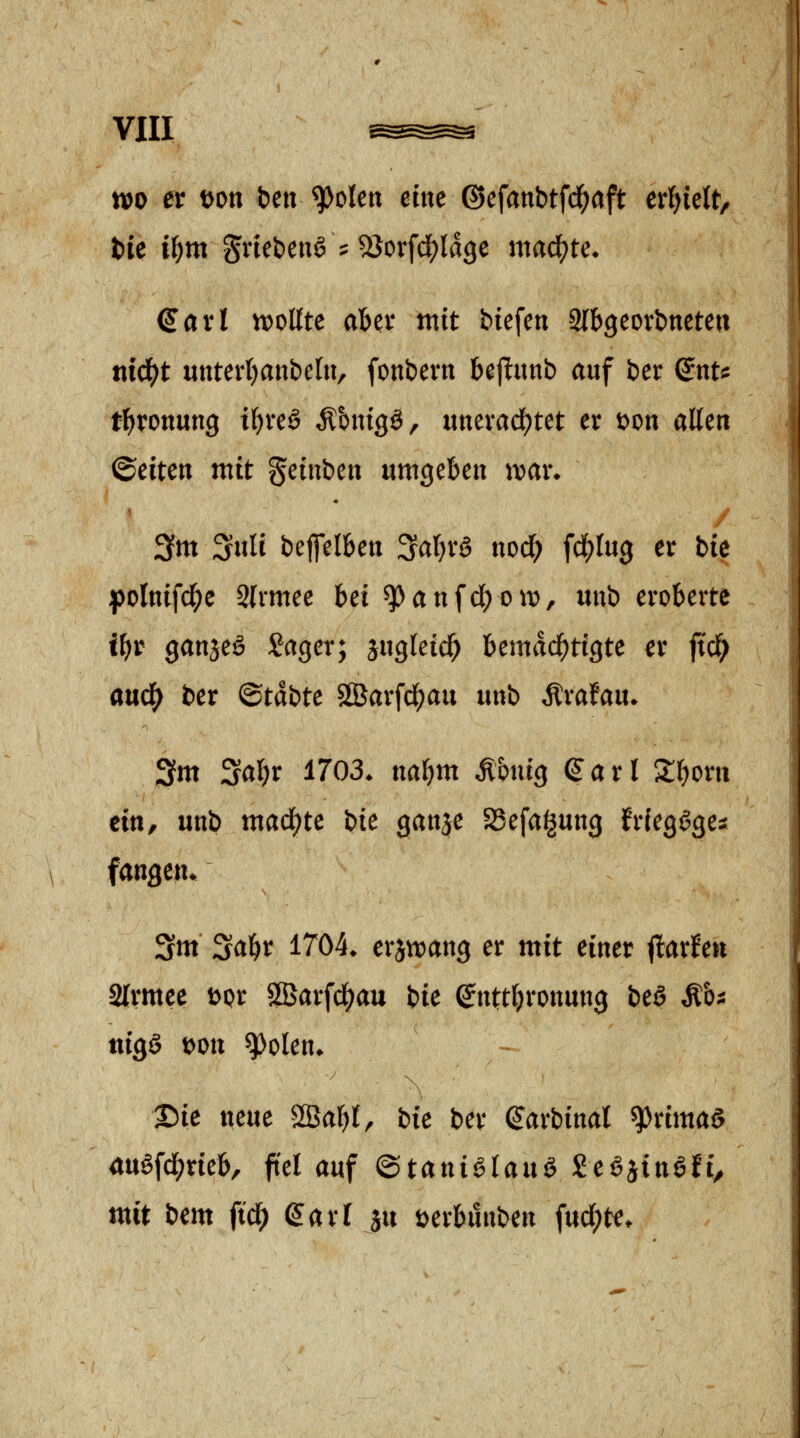 tt)o er Don bett ^olen ettte ©efanbtfd^aft erhielt, t)ic i^m gnebenS ? 2Jorfci[?lage mad^te. €avl n)oßte aber mit biefen Slbgeorbneten nid^t unterljanbclu, fonbern be|l:unb auf ber ^nt^: tl^ronung tfjveö Ä&mgö, unevacf)tet er Don allen ©eiten mit ^cinicn umgeben \vai\ 3m SuH beflelben 3al)rö nod; fd)lu3 er bie folnifd^e Slrmee Ui ^anfcl)oit), nni eroberte if)t ganjeö Sager; jugletd^ bemdcl()tigte er ftd^ anä) ber ©tdbte 2Öarfcl)au unb Ärafau* 3m Sal^r 1703. naljm Ä&uig Sari 2^orn ein, unb mad)tc \>ic ganje SSefaigung frleggge^ fangen* 3m Sa^r 1704. erjn)ang er mit einer jlarfen atrmee Dpr ÖBarfd^jau iic Snttljronung beö Mh^ ttigg Don ^olen. ©ie neue SBal)!, bie ber ^arbinal ^rimaö 4uöfcl;rieb, fiel auf ©tantölauö Seöjinöft^ mit bem ftc^ garl ju Derbunben fuc{;te.